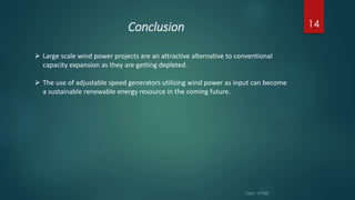 Conclusion 14
 Large scale wind power projects are an attractive alternative to conventional
capacity expansion as they are getting depleted.
 The use of adjustable speed generators utilizing wind power as input can become
a sustainable renewable energy resource in the coming future.
 