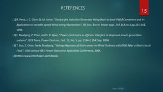 REFERENCES
[1] R. Pena, J. C. Clare, G. M. Asher, “Doubly-fed Induction Generator Using Back-to-back PWM Converters and Its
Application to Variable-speed Wind-energy Generation”, IEE hoc.-Electr. Power appl., Vol.143,no.3,pp.231-241,
1996.
[2] F. Blaabjerg, Z. Chen, and S. B. Kjaer, “Power electronics as efﬁcient interface in dispersed power generation
systems”, IEEE Trans. Power Electron., Vol. 19, No. 5, pp. 1184–1194, Sep. 2004.
[3] T. Sun, Z. Chen, Frede Blaabjerg, “Voltage Recovery of Grid-connected Wind Turbines with DFIG After a Short-circuit
Fault”, 35th Annual IEEE Power Electronics Specialists Conference, 2004.
[4] http://www.intechopen.com/books
15
 