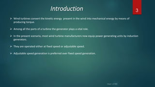 Introduction 3
 Wind turbines convert the kinetic energy present in the wind into mechanical energy by means of
producing torque.
 Among all the parts of a turbine the generator plays a vital role.
 In the present scenario, most wind turbine manufacturers now equip power generating units by induction
generators.
 They are operated either at fixed speed or adjustable speed.
 Adjustable speed generation is preferred over fixed speed generation.
 