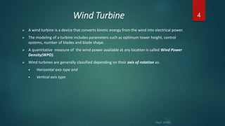 Wind Turbine
 A wind turbine is a device that converts kinetic energy from the wind into electrical power.
 The modeling of a turbine includes parameters such as optimum tower height, control
systems, number of blades and blade shape.
 A quantitative measure of the wind power available at any location is called Wind Power
Density(WPD).
 Wind turbines are generally classified depending on their axis of rotation as:
 Horizontal axis type and
 Vertical axis type.
4
 