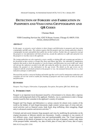 Advanced Computing: An International Journal (ACIJ), Vol.12, No.1, January 2021
DOI:10.5121/acij.2021.12101 1
DETECTION OF FORGERY AND FABRICATION IN
PASSPORTS AND VISAS USING CRYPTOGRAPHY AND
QR CODES
Cheman Shaik
VISH Consulting Services Inc, 6242 N Hoyne Avenue, Chicago IL 60659, USA
cheman_shaik@rediffmail.com
ABSTRACT
In this paper, we present a novel solution to detect forgery and fabrication in passports and visas using
cryptography and QR codes. The solution requires that the passport and visa issuing authorities obtain a
cryptographic key pair and publish their public key on their website. Further they are required to encrypt
the passport or visa information with their private key, encode the ciphertext in a QR code and print it on
the passport or visa they issue to the applicant.
The issuing authorities are also required to create a mobile or desktop QR code scanning app and place it
for download on their website or Google Play Store and iPhone App Store. Any individual or immigration
authority that needs to check the passport or visa for forgery and fabrication can scan its QR code, which
will decrypt the ciphertext encoded in the QR code using the public key stored in the app memory and
displays the passport or visa information on the app screen. The details on the app screen can be
compared with the actual details printed on the passport or visa. Any mismatch between the two is a clear
indication of forgery or fabrication.
Discussed the need for a universal desktop and mobile app that can be used by immigration authorities and
consulates all over the world to enable fast checking of passports and visas at ports of entry for forgery
and fabrication.
KEYWORDS
Passport, Visa, Forgery, Fabrication, Cryptography, Encryption, Decryption, QR Code, Mobile App
1. INTRODUCTION
Passport is an important travel document issued by a Government to its citizens after a rigorous
scrutiny and background check of the applicant. Similarly, visa is a permission to enter a foreign
country issued by their consulate in the applicant’s country of residence.
Passport and Visa forgery and fabrication is a serious concern for almost every country of the
world as the holders of such forged documents might commit various types of crime and anti-
social activities such as financial scams, bank fraud, drug trafficking, alien smuggling, illegal
entry to advanced countries and terrorist activities [1]
.
Criminals and anti-social elements forge passports and visas by modifying the particulars on the
original documents or fabricate entirely new documents. Usually, a passport or visa consists of
two different zones, visual inspection zone and machinereadable zone. The Visual inspection
zone contains all the details of passport or visa such as the type of passport, country code, name
of the passport holder, nationality, sex, date of birth, place of issue, date of issue, date of expiry
 