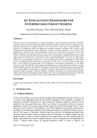 International Journal of Artificial Intelligence and Applications (IJAIA), Vol.12, No.1, January 2021
DOI: 10.5121/ijaia.2021.12102 19
AN EXPLANATION FRAMEWORK FOR
INTERPRETABLE CREDIT SCORING
Lara Marie Demajo, Vince Vella and Alexiei Dingli
Department of Artificial Intelligence, University of Malta, Msida, Malta
ABSTRACT
With the recent boosted enthusiasm in Artificial Intelligence (AI) and Financial Technology (FinTech),
applications such as credit scoring have gained substantial academic interest. However, despite the ever-
growing achievements, the biggest obstacle in most AI systems is their lack of interpretability. This
deficiency of transparency limits their application in different domains including credit scoring. Credit
scoring systems help financial experts make better decisions regarding whether or not to accept a loan
application so that loans with a high probability of default are not accepted. Apart from the noisy and
highly imbalanced data challenges faced by such credit scoring models, recent regulations such as the
`right to explanation' introduced by the General Data Protection Regulation (GDPR) and the Equal Credit
Opportunity Act (ECOA) have added the need for model interpretability to ensure that algorithmic
decisions are understandable and coherent. A recently introduced concept is eXplainable AI (XAI), which
focuses on making black-box models more interpretable. In this work, we present a credit scoring model
that is both accurate and interpretable. For classification, state-of-the-art performance on the Home
Equity Line of Credit (HELOC) and Lending Club (LC) Datasets is achieved using the Extreme Gradient
Boosting (XGBoost) model. The model is then further enhanced with a 360-degree explanation framework,
which provides different explanations (i.e. global, local feature-based and local instance- based) that are
required by different people in different situations. Evaluation through the use of functionally-grounded,
application-grounded and human-grounded analysis shows that the explanations provided are simple and
consistent as well as correct, effective, easy to understand, sufficiently detailed and trustworthy.
KEYWORDS
Credit Scoring, Explainable AI, BRCG, XGBoost, GIRP, SHAP, Anchors, ProtoDash, HELOC, Lending
Club
1. INTRODUCTION
1.1. Problem Definition
Credit scoring models are decision models that help lending organisations decide whether or not
to accept a loan application based on the model's expectation of the applicant’s capability of
repaying the financial obligations [1]. Such models are beneficial since they reduce the time
needed for the loan approval process, allow loan officers to concentrate on the less clear-cut
applications, lead to cost savings, reduce human subjectivity and decrease default risk [2]. There
has been a lot of research on this problem, with various Machine Learning (ML) and Artificial
Intelligence (AI) techniques proposed. Such techniques might be exceptional in predictive power
but are also known as black-box methods since they provide no explanations behind their
decisions, making humans unable to interpret them [3]. Therefore, it is highly unlikely that any
financial expert is ready to trust the predictions of a model without any sort of justification [4].
Model explainability has recently regained attention with the emerging area of eXplainable AI
(XAI), a concept which focuses on opening black-box models in order to improve the
 