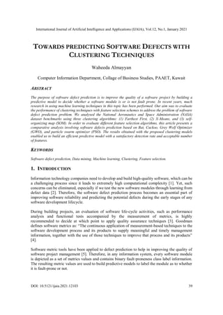 International Journal of Artificial Intelligence and Applications (IJAIA), Vol.12, No.1, January 2021
DOI: 10.5121/ijaia.2021.12103 39
TOWARDS PREDICTING SOFTWARE DEFECTS WITH
CLUSTERING TECHNIQUES
Waheeda Almayyan
Computer Information Department, Collage of Business Studies, PAAET, Kuwait
ABSTRACT
The purpose of software defect prediction is to improve the quality of a software project by building a
predictive model to decide whether a software module is or is not fault prone. In recent years, much
research in using machine learning techniques in this topic has been performed. Our aim was to evaluate
the performance of clustering techniques with feature selection schemes to address the problem of software
defect prediction problem. We analysed the National Aeronautics and Space Administration (NASA)
dataset benchmarks using three clustering algorithms: (1) Farthest First, (2) X-Means, and (3) self-
organizing map (SOM). In order to evaluate different feature selection algorithms, this article presents a
comparative analysis involving software defects prediction based on Bat, Cuckoo, Grey Wolf Optimizer
(GWO), and particle swarm optimizer (PSO). The results obtained with the proposed clustering models
enabled us to build an efficient predictive model with a satisfactory detection rate and acceptable number
of features.
KEYWORDS
Software defect prediction, Data mining, Machine learning, Clustering, Feature selection.
1. INTRODUCTION
Information technology companies need to develop and build high-quality software, which can be
a challenging process since it leads to extremely high computational complexity [1]. Yet, such
concerns can be eliminated, especially if we test the new software modules through learning from
defect data [2]. Therefore, the software defect prediction process becomes an essential part of
improving software reliability and predicting the potential defects during the early stages of any
software development lifecycle.
During building projects, an evaluation of software life-cycle activities, such as performance
analysis and functional tests accompanied by the measurement of metrics, is highly
recommended to decide at which point to apply quality assurance techniques [3]. Goodman
defines software metrics as: “The continuous application of measurement-based techniques to the
software development process and its products to supply meaningful and timely management
information, together with the use of those techniques to improve that process and its products”
[4].
Software metric tools have been applied to defect prediction to help in improving the quality of
software project management [5]. Therefore, in any information system, every software module
is depicted as a set of metrics values and contains binary fault‐proneness class label information.
The resulting metric values are used to build predictive models to label the module as to whether
it is fault-prone or not.
 