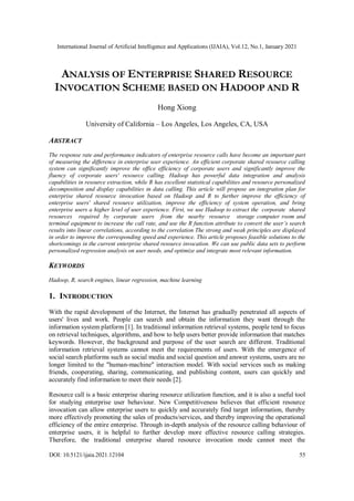 International Journal of Artificial Intelligence and Applications (IJAIA), Vol.12, No.1, January 2021
DOI: 10.5121/ijaia.2021.12104 55
ANALYSIS OF ENTERPRISE SHARED RESOURCE
INVOCATION SCHEME BASED ON HADOOP AND R
Hong Xiong
University of California – Los Angeles, Los Angeles, CA, USA
ABSTRACT
The response rate and performance indicators of enterprise resource calls have become an important part
of measuring the difference in enterprise user experience. An efficient corporate shared resource calling
system can significantly improve the office efficiency of corporate users and significantly improve the
fluency of corporate users' resource calling. Hadoop has powerful data integration and analysis
capabilities in resource extraction, while R has excellent statistical capabilities and resource personalized
decomposition and display capabilities in data calling. This article will propose an integration plan for
enterprise shared resource invocation based on Hadoop and R to further improve the efficiency of
enterprise users' shared resource utilization, improve the efficiency of system operation, and bring
enterprise users a higher level of user experience. First, we use Hadoop to extract the corporate shared
resources required by corporate users from the nearby resource storage computer room and
terminal equipment to increase the call rate, and use the R function attribute to convert the user’s search
results into linear correlations, according to the correlation The strong and weak principles are displayed
in order to improve the corresponding speed and experience. This article proposes feasible solutions to the
shortcomings in the current enterprise shared resource invocation. We can use public data sets to perform
personalized regression analysis on user needs, and optimize and integrate most relevant information.
KEYWORDS
Hadoop, R, search engines, linear regression, machine learning
1. INTRODUCTION
With the rapid development of the Internet, the Internet has gradually penetrated all aspects of
users' lives and work. People can search and obtain the information they want through the
information system platform [1]. In traditional information retrieval systems, people tend to focus
on retrieval techniques, algorithms, and how to help users better provide information that matches
keywords. However, the background and purpose of the user search are different. Traditional
information retrieval systems cannot meet the requirements of users. With the emergence of
social search platforms such as social media and social question and answer systems, users are no
longer limited to the "human-machine" interaction model. With social services such as making
friends, cooperating, sharing, communicating, and publishing content, users can quickly and
accurately find information to meet their needs [2].
Resource call is a basic enterprise sharing resource utilization function, and it is also a useful tool
for studying enterprise user behaviour. New Competitiveness believes that efficient resource
invocation can allow enterprise users to quickly and accurately find target information, thereby
more effectively promoting the sales of products/services, and thereby improving the operational
efficiency of the entire enterprise. Through in-depth analysis of the resource calling behaviour of
enterprise users, it is helpful to further develop more effective resource calling strategies.
Therefore, the traditional enterprise shared resource invocation mode cannot meet the
 