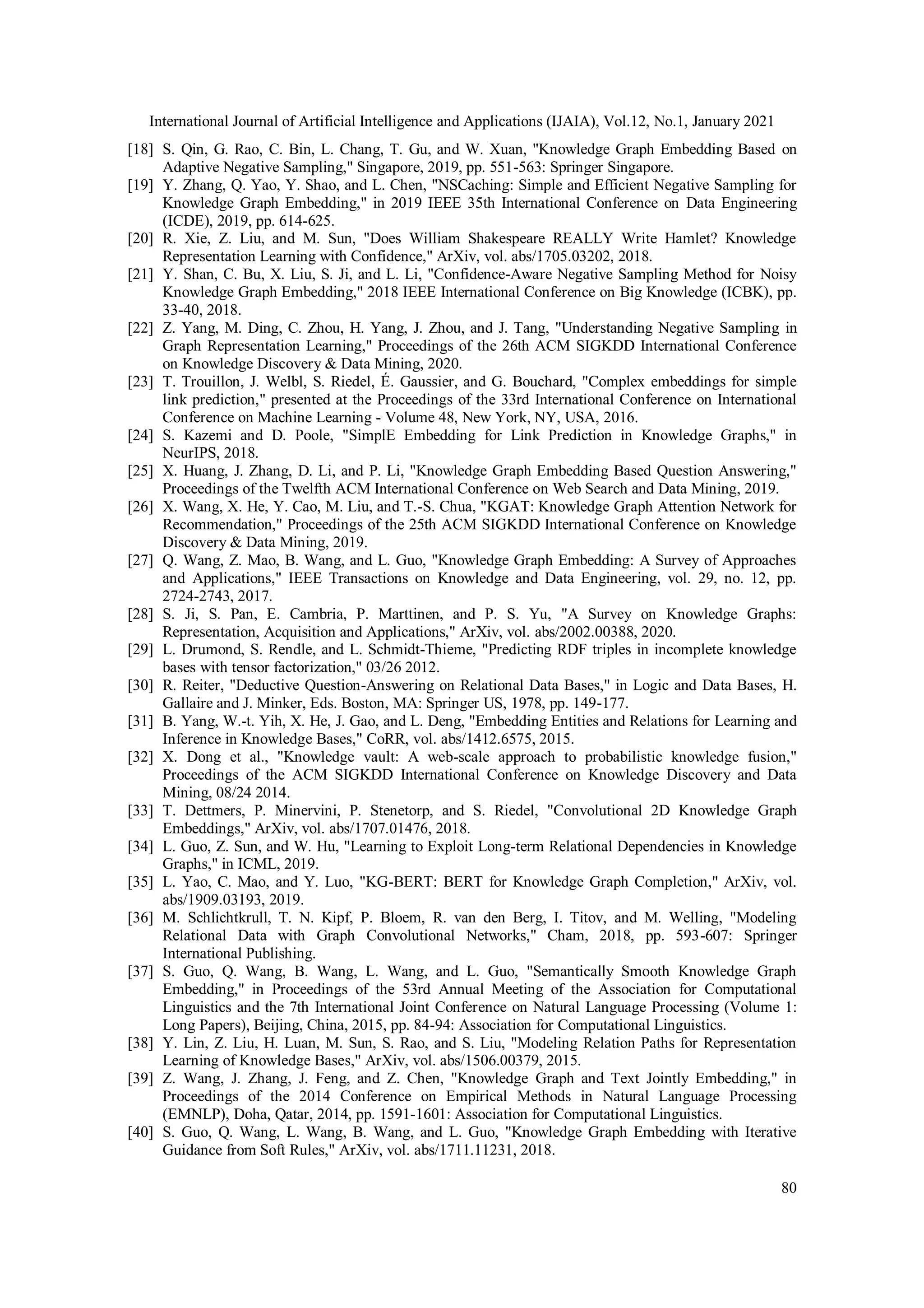International Journal of Artificial Intelligence and Applications (IJAIA), Vol.12, No.1, January 2021 80 [18] S. Qin, G. Rao, C. Bin, L. Chang, T. Gu, and W. Xuan, "Knowledge Graph Embedding Based on Adaptive Negative Sampling," Singapore, 2019, pp. 551-563: Springer Singapore. [19] Y. Zhang, Q. Yao, Y. Shao, and L. Chen, "NSCaching: Simple and Efficient Negative Sampling for Knowledge Graph Embedding," in 2019 IEEE 35th International Conference on Data Engineering (ICDE), 2019, pp. 614-625. [20] R. Xie, Z. Liu, and M. Sun, "Does William Shakespeare REALLY Write Hamlet? Knowledge Representation Learning with Confidence," ArXiv, vol. abs/1705.03202, 2018. [21] Y. Shan, C. Bu, X. Liu, S. Ji, and L. Li, "Confidence-Aware Negative Sampling Method for Noisy Knowledge Graph Embedding," 2018 IEEE International Conference on Big Knowledge (ICBK), pp. 33-40, 2018. [22] Z. Yang, M. Ding, C. Zhou, H. Yang, J. Zhou, and J. Tang, "Understanding Negative Sampling in Graph Representation Learning," Proceedings of the 26th ACM SIGKDD International Conference on Knowledge Discovery & Data Mining, 2020. [23] T. Trouillon, J. Welbl, S. Riedel, É. Gaussier, and G. Bouchard, "Complex embeddings for simple link prediction," presented at the Proceedings of the 33rd International Conference on International Conference on Machine Learning - Volume 48, New York, NY, USA, 2016. [24] S. Kazemi and D. Poole, "SimplE Embedding for Link Prediction in Knowledge Graphs," in NeurIPS, 2018. [25] X. Huang, J. Zhang, D. Li, and P. Li, "Knowledge Graph Embedding Based Question Answering," Proceedings of the Twelfth ACM International Conference on Web Search and Data Mining, 2019. [26] X. Wang, X. He, Y. Cao, M. Liu, and T.-S. Chua, "KGAT: Knowledge Graph Attention Network for Recommendation," Proceedings of the 25th ACM SIGKDD International Conference on Knowledge Discovery & Data Mining, 2019. [27] Q. Wang, Z. Mao, B. Wang, and L. Guo, "Knowledge Graph Embedding: A Survey of Approaches and Applications," IEEE Transactions on Knowledge and Data Engineering, vol. 29, no. 12, pp. 2724-2743, 2017. [28] S. Ji, S. Pan, E. Cambria, P. Marttinen, and P. S. Yu, "A Survey on Knowledge Graphs: Representation, Acquisition and Applications," ArXiv, vol. abs/2002.00388, 2020. [29] L. Drumond, S. Rendle, and L. Schmidt-Thieme, "Predicting RDF triples in incomplete knowledge bases with tensor factorization," 03/26 2012. [30] R. Reiter, "Deductive Question-Answering on Relational Data Bases," in Logic and Data Bases, H. Gallaire and J. Minker, Eds. Boston, MA: Springer US, 1978, pp. 149-177. [31] B. Yang, W.-t. Yih, X. He, J. Gao, and L. Deng, "Embedding Entities and Relations for Learning and Inference in Knowledge Bases," CoRR, vol. abs/1412.6575, 2015. [32] X. Dong et al., "Knowledge vault: A web-scale approach to probabilistic knowledge fusion," Proceedings of the ACM SIGKDD International Conference on Knowledge Discovery and Data Mining, 08/24 2014. [33] T. Dettmers, P. Minervini, P. Stenetorp, and S. Riedel, "Convolutional 2D Knowledge Graph Embeddings," ArXiv, vol. abs/1707.01476, 2018. [34] L. Guo, Z. Sun, and W. Hu, "Learning to Exploit Long-term Relational Dependencies in Knowledge Graphs," in ICML, 2019. [35] L. Yao, C. Mao, and Y. Luo, "KG-BERT: BERT for Knowledge Graph Completion," ArXiv, vol. abs/1909.03193, 2019. [36] M. Schlichtkrull, T. N. Kipf, P. Bloem, R. van den Berg, I. Titov, and M. Welling, "Modeling Relational Data with Graph Convolutional Networks," Cham, 2018, pp. 593-607: Springer International Publishing. [37] S. Guo, Q. Wang, B. Wang, L. Wang, and L. Guo, "Semantically Smooth Knowledge Graph Embedding," in Proceedings of the 53rd Annual Meeting of the Association for Computational Linguistics and the 7th International Joint Conference on Natural Language Processing (Volume 1: Long Papers), Beijing, China, 2015, pp. 84-94: Association for Computational Linguistics. [38] Y. Lin, Z. Liu, H. Luan, M. Sun, S. Rao, and S. Liu, "Modeling Relation Paths for Representation Learning of Knowledge Bases," ArXiv, vol. abs/1506.00379, 2015. [39] Z. Wang, J. Zhang, J. Feng, and Z. Chen, "Knowledge Graph and Text Jointly Embedding," in Proceedings of the 2014 Conference on Empirical Methods in Natural Language Processing (EMNLP), Doha, Qatar, 2014, pp. 1591-1601: Association for Computational Linguistics. [40] S. Guo, Q. Wang, L. Wang, B. Wang, and L. Guo, "Knowledge Graph Embedding with Iterative Guidance from Soft Rules," ArXiv, vol. abs/1711.11231, 2018. 