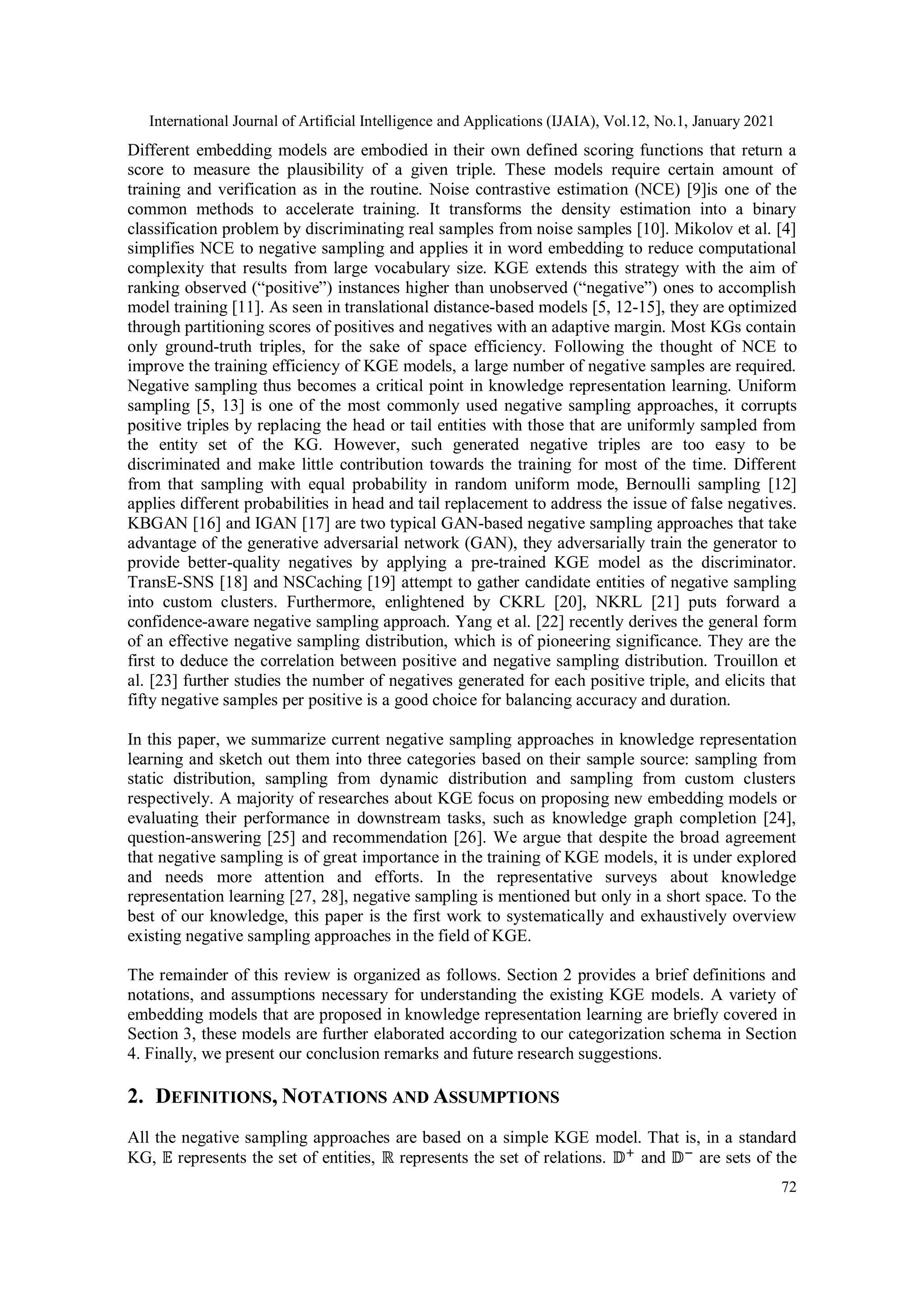 International Journal of Artificial Intelligence and Applications (IJAIA), Vol.12, No.1, January 2021 72 Different embedding models are embodied in their own defined scoring functions that return a score to measure the plausibility of a given triple. These models require certain amount of training and verification as in the routine. Noise contrastive estimation (NCE) [9]is one of the common methods to accelerate training. It transforms the density estimation into a binary classification problem by discriminating real samples from noise samples [10]. Mikolov et al. [4] simplifies NCE to negative sampling and applies it in word embedding to reduce computational complexity that results from large vocabulary size. KGE extends this strategy with the aim of ranking observed (“positive”) instances higher than unobserved (“negative”) ones to accomplish model training [11]. As seen in translational distance-based models [5, 12-15], they are optimized through partitioning scores of positives and negatives with an adaptive margin. Most KGs contain only ground-truth triples, for the sake of space efficiency. Following the thought of NCE to improve the training efficiency of KGE models, a large number of negative samples are required. Negative sampling thus becomes a critical point in knowledge representation learning. Uniform sampling [5, 13] is one of the most commonly used negative sampling approaches, it corrupts positive triples by replacing the head or tail entities with those that are uniformly sampled from the entity set of the KG. However, such generated negative triples are too easy to be discriminated and make little contribution towards the training for most of the time. Different from that sampling with equal probability in random uniform mode, Bernoulli sampling [12] applies different probabilities in head and tail replacement to address the issue of false negatives. KBGAN [16] and IGAN [17] are two typical GAN-based negative sampling approaches that take advantage of the generative adversarial network (GAN), they adversarially train the generator to provide better-quality negatives by applying a pre-trained KGE model as the discriminator. TransE-SNS [18] and NSCaching [19] attempt to gather candidate entities of negative sampling into custom clusters. Furthermore, enlightened by CKRL [20], NKRL [21] puts forward a confidence-aware negative sampling approach. Yang et al. [22] recently derives the general form of an effective negative sampling distribution, which is of pioneering significance. They are the first to deduce the correlation between positive and negative sampling distribution. Trouillon et al. [23] further studies the number of negatives generated for each positive triple, and elicits that fifty negative samples per positive is a good choice for balancing accuracy and duration. In this paper, we summarize current negative sampling approaches in knowledge representation learning and sketch out them into three categories based on their sample source: sampling from static distribution, sampling from dynamic distribution and sampling from custom clusters respectively. A majority of researches about KGE focus on proposing new embedding models or evaluating their performance in downstream tasks, such as knowledge graph completion [24], question-answering [25] and recommendation [26]. We argue that despite the broad agreement that negative sampling is of great importance in the training of KGE models, it is under explored and needs more attention and efforts. In the representative surveys about knowledge representation learning [27, 28], negative sampling is mentioned but only in a short space. To the best of our knowledge, this paper is the first work to systematically and exhaustively overview existing negative sampling approaches in the field of KGE. The remainder of this review is organized as follows. Section 2 provides a brief definitions and notations, and assumptions necessary for understanding the existing KGE models. A variety of embedding models that are proposed in knowledge representation learning are briefly covered in Section 3, these models are further elaborated according to our categorization schema in Section 4. Finally, we present our conclusion remarks and future research suggestions. 2. DEFINITIONS, NOTATIONS AND ASSUMPTIONS All the negative sampling approaches are based on a simple KGE model. That is, in a standard KG, 𝔼 represents the set of entities, ℝ represents the set of relations. 𝔻+ and 𝔻− are sets of the 