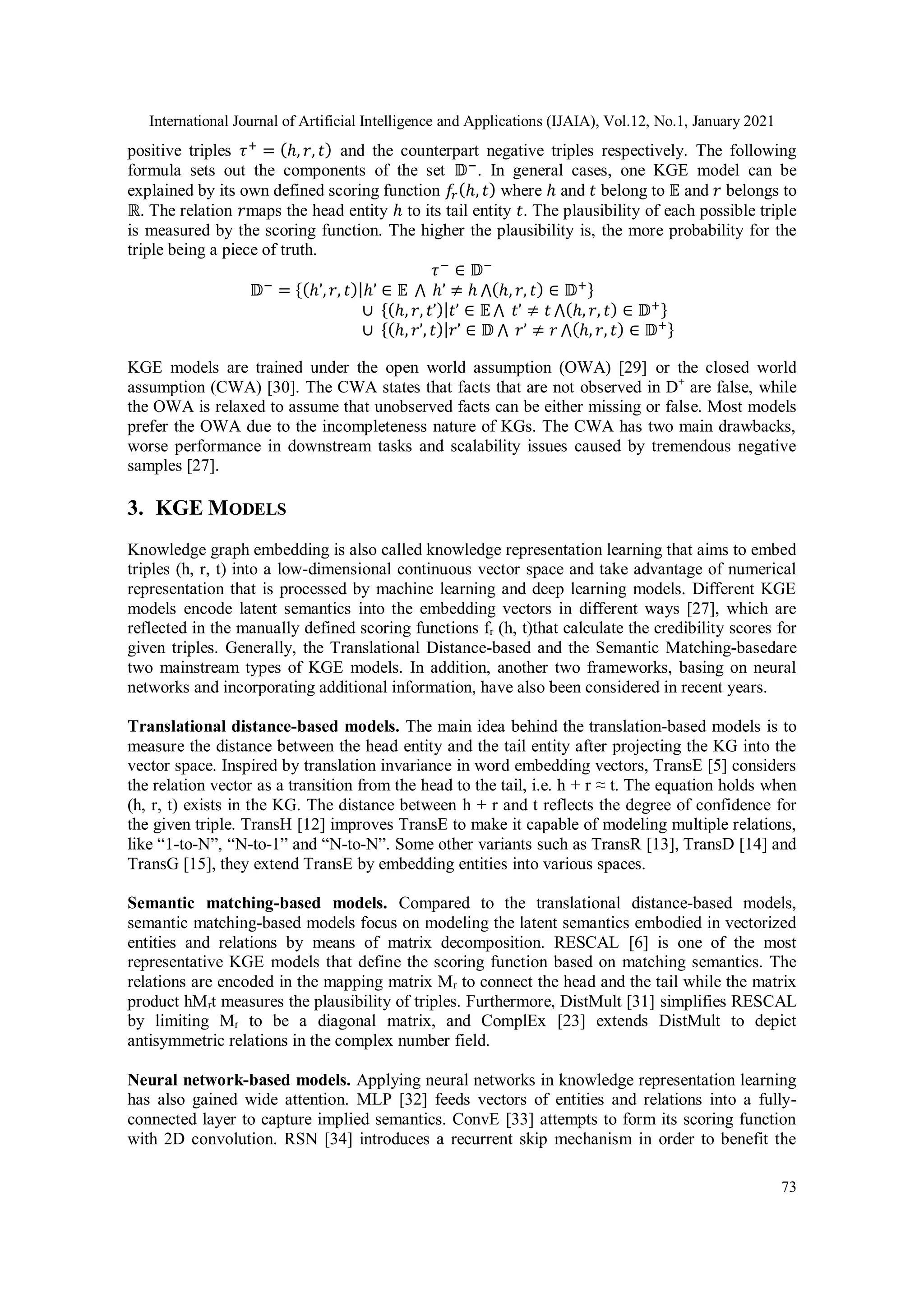 International Journal of Artificial Intelligence and Applications (IJAIA), Vol.12, No.1, January 2021 73 positive triples 𝜏+ = (ℎ, 𝑟, 𝑡) and the counterpart negative triples respectively. The following formula sets out the components of the set 𝔻− . In general cases, one KGE model can be explained by its own defined scoring function 𝑓 𝑟(ℎ, 𝑡) where ℎ and 𝑡 belong to 𝔼 and 𝑟 belongs to ℝ. The relation 𝑟maps the head entity ℎ to its tail entity 𝑡. The plausibility of each possible triple is measured by the scoring function. The higher the plausibility is, the more probability for the triple being a piece of truth. 𝜏− ∈ 𝔻− 𝔻− = {(ℎ’,𝑟, 𝑡)|ℎ’ ∈ 𝔼 ⋀ ℎ’ ≠ ℎ ⋀(ℎ, 𝑟, 𝑡) ∈ 𝔻+} ∪ {(ℎ, 𝑟, 𝑡’)|𝑡’ ∈ 𝔼⋀ 𝑡’ ≠ 𝑡 ⋀(ℎ, 𝑟, 𝑡) ∈ 𝔻+} ∪ {(ℎ, 𝑟’, 𝑡)|𝑟’ ∈ 𝔻 ⋀ 𝑟’ ≠ 𝑟 ⋀(ℎ, 𝑟, 𝑡) ∈ 𝔻+} KGE models are trained under the open world assumption (OWA) [29] or the closed world assumption (CWA) [30]. The CWA states that facts that are not observed in D+ are false, while the OWA is relaxed to assume that unobserved facts can be either missing or false. Most models prefer the OWA due to the incompleteness nature of KGs. The CWA has two main drawbacks, worse performance in downstream tasks and scalability issues caused by tremendous negative samples [27]. 3. KGE MODELS Knowledge graph embedding is also called knowledge representation learning that aims to embed triples (h, r, t) into a low-dimensional continuous vector space and take advantage of numerical representation that is processed by machine learning and deep learning models. Different KGE models encode latent semantics into the embedding vectors in different ways [27], which are reflected in the manually defined scoring functions fr (h, t)that calculate the credibility scores for given triples. Generally, the Translational Distance-based and the Semantic Matching-basedare two mainstream types of KGE models. In addition, another two frameworks, basing on neural networks and incorporating additional information, have also been considered in recent years. Translational distance-based models. The main idea behind the translation-based models is to measure the distance between the head entity and the tail entity after projecting the KG into the vector space. Inspired by translation invariance in word embedding vectors, TransE [5] considers the relation vector as a transition from the head to the tail, i.e. h + r ≈ t. The equation holds when (h, r, t) exists in the KG. The distance between h + r and t reflects the degree of confidence for the given triple. TransH [12] improves TransE to make it capable of modeling multiple relations, like “1-to-N”, “N-to-1” and “N-to-N”. Some other variants such as TransR [13], TransD [14] and TransG [15], they extend TransE by embedding entities into various spaces. Semantic matching-based models. Compared to the translational distance-based models, semantic matching-based models focus on modeling the latent semantics embodied in vectorized entities and relations by means of matrix decomposition. RESCAL [6] is one of the most representative KGE models that define the scoring function based on matching semantics. The relations are encoded in the mapping matrix Mr to connect the head and the tail while the matrix product hMrt measures the plausibility of triples. Furthermore, DistMult [31] simplifies RESCAL by limiting Mr to be a diagonal matrix, and ComplEx [23] extends DistMult to depict antisymmetric relations in the complex number field. Neural network-based models. Applying neural networks in knowledge representation learning has also gained wide attention. MLP [32] feeds vectors of entities and relations into a fully- connected layer to capture implied semantics. ConvE [33] attempts to form its scoring function with 2D convolution. RSN [34] introduces a recurrent skip mechanism in order to benefit the 
