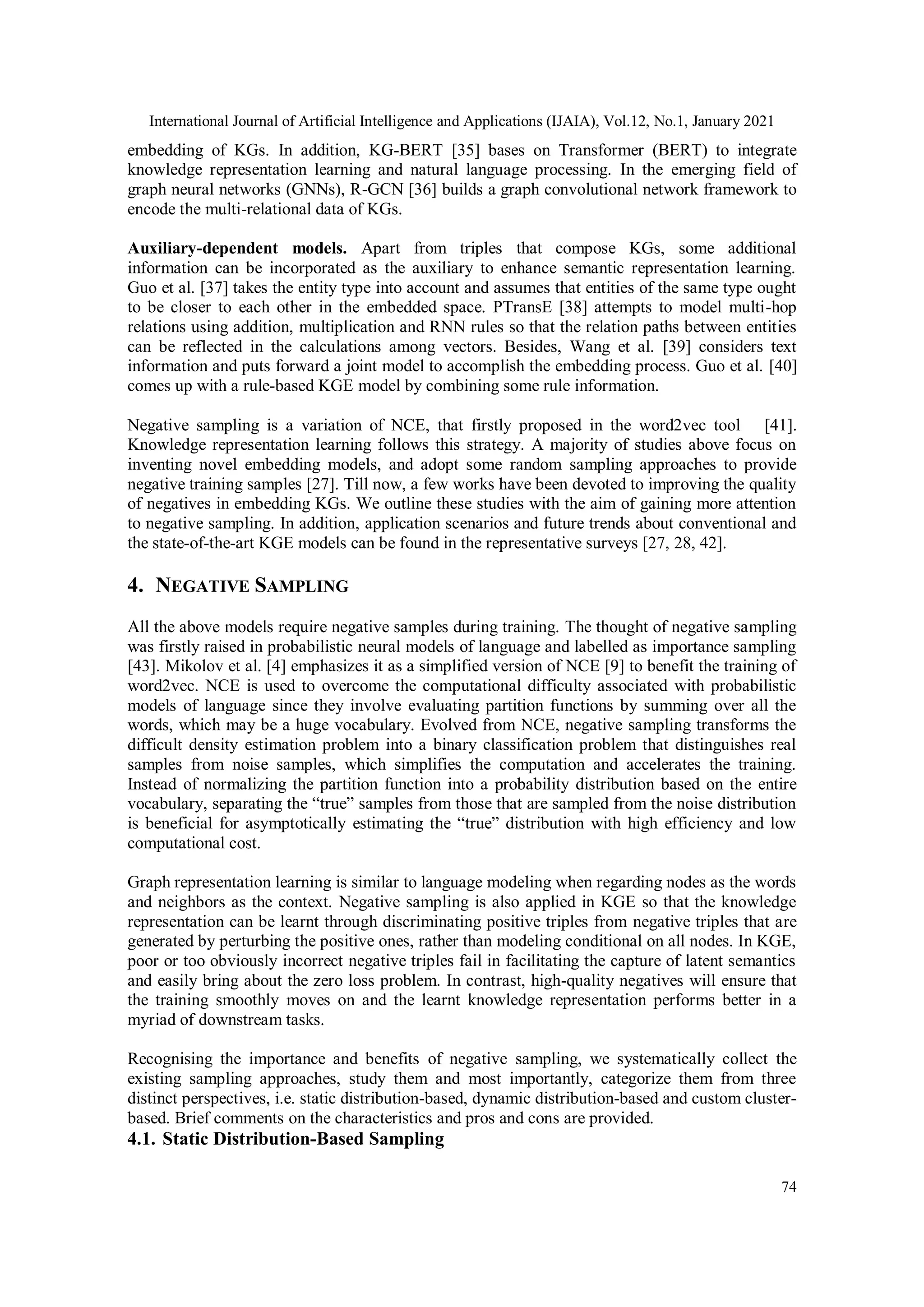 International Journal of Artificial Intelligence and Applications (IJAIA), Vol.12, No.1, January 2021 74 embedding of KGs. In addition, KG-BERT [35] bases on Transformer (BERT) to integrate knowledge representation learning and natural language processing. In the emerging field of graph neural networks (GNNs), R-GCN [36] builds a graph convolutional network framework to encode the multi-relational data of KGs. Auxiliary-dependent models. Apart from triples that compose KGs, some additional information can be incorporated as the auxiliary to enhance semantic representation learning. Guo et al. [37] takes the entity type into account and assumes that entities of the same type ought to be closer to each other in the embedded space. PTransE [38] attempts to model multi-hop relations using addition, multiplication and RNN rules so that the relation paths between entities can be reflected in the calculations among vectors. Besides, Wang et al. [39] considers text information and puts forward a joint model to accomplish the embedding process. Guo et al. [40] comes up with a rule-based KGE model by combining some rule information. Negative sampling is a variation of NCE, that firstly proposed in the word2vec tool [41]. Knowledge representation learning follows this strategy. A majority of studies above focus on inventing novel embedding models, and adopt some random sampling approaches to provide negative training samples [27]. Till now, a few works have been devoted to improving the quality of negatives in embedding KGs. We outline these studies with the aim of gaining more attention to negative sampling. In addition, application scenarios and future trends about conventional and the state-of-the-art KGE models can be found in the representative surveys [27, 28, 42]. 4. NEGATIVE SAMPLING All the above models require negative samples during training. The thought of negative sampling was firstly raised in probabilistic neural models of language and labelled as importance sampling [43]. Mikolov et al. [4] emphasizes it as a simplified version of NCE [9] to benefit the training of word2vec. NCE is used to overcome the computational difficulty associated with probabilistic models of language since they involve evaluating partition functions by summing over all the words, which may be a huge vocabulary. Evolved from NCE, negative sampling transforms the difficult density estimation problem into a binary classification problem that distinguishes real samples from noise samples, which simplifies the computation and accelerates the training. Instead of normalizing the partition function into a probability distribution based on the entire vocabulary, separating the “true” samples from those that are sampled from the noise distribution is beneficial for asymptotically estimating the “true” distribution with high efficiency and low computational cost. Graph representation learning is similar to language modeling when regarding nodes as the words and neighbors as the context. Negative sampling is also applied in KGE so that the knowledge representation can be learnt through discriminating positive triples from negative triples that are generated by perturbing the positive ones, rather than modeling conditional on all nodes. In KGE, poor or too obviously incorrect negative triples fail in facilitating the capture of latent semantics and easily bring about the zero loss problem. In contrast, high-quality negatives will ensure that the training smoothly moves on and the learnt knowledge representation performs better in a myriad of downstream tasks. Recognising the importance and benefits of negative sampling, we systematically collect the existing sampling approaches, study them and most importantly, categorize them from three distinct perspectives, i.e. static distribution-based, dynamic distribution-based and custom cluster- based. Brief comments on the characteristics and pros and cons are provided. 4.1. Static Distribution-Based Sampling 