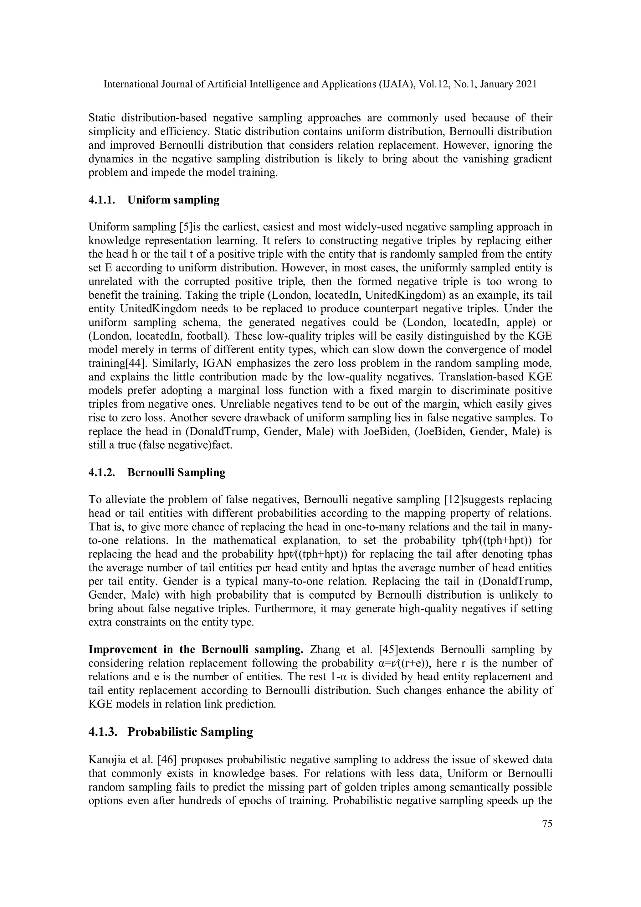 International Journal of Artificial Intelligence and Applications (IJAIA), Vol.12, No.1, January 2021 75 Static distribution-based negative sampling approaches are commonly used because of their simplicity and efficiency. Static distribution contains uniform distribution, Bernoulli distribution and improved Bernoulli distribution that considers relation replacement. However, ignoring the dynamics in the negative sampling distribution is likely to bring about the vanishing gradient problem and impede the model training. 4.1.1. Uniform sampling Uniform sampling [5]is the earliest, easiest and most widely-used negative sampling approach in knowledge representation learning. It refers to constructing negative triples by replacing either the head h or the tail t of a positive triple with the entity that is randomly sampled from the entity set E according to uniform distribution. However, in most cases, the uniformly sampled entity is unrelated with the corrupted positive triple, then the formed negative triple is too wrong to benefit the training. Taking the triple (London, locatedIn, UnitedKingdom) as an example, its tail entity UnitedKingdom needs to be replaced to produce counterpart negative triples. Under the uniform sampling schema, the generated negatives could be (London, locatedIn, apple) or (London, locatedIn, football). These low-quality triples will be easily distinguished by the KGE model merely in terms of different entity types, which can slow down the convergence of model training[44]. Similarly, IGAN emphasizes the zero loss problem in the random sampling mode, and explains the little contribution made by the low-quality negatives. Translation-based KGE models prefer adopting a marginal loss function with a fixed margin to discriminate positive triples from negative ones. Unreliable negatives tend to be out of the margin, which easily gives rise to zero loss. Another severe drawback of uniform sampling lies in false negative samples. To replace the head in (DonaldTrump, Gender, Male) with JoeBiden, (JoeBiden, Gender, Male) is still a true (false negative)fact. 4.1.2. Bernoulli Sampling To alleviate the problem of false negatives, Bernoulli negative sampling [12]suggests replacing head or tail entities with different probabilities according to the mapping property of relations. That is, to give more chance of replacing the head in one-to-many relations and the tail in many- to-one relations. In the mathematical explanation, to set the probability tph⁄((tph+hpt)) for replacing the head and the probability hpt⁄((tph+hpt)) for replacing the tail after denoting tphas the average number of tail entities per head entity and hptas the average number of head entities per tail entity. Gender is a typical many-to-one relation. Replacing the tail in (DonaldTrump, Gender, Male) with high probability that is computed by Bernoulli distribution is unlikely to bring about false negative triples. Furthermore, it may generate high-quality negatives if setting extra constraints on the entity type. Improvement in the Bernoulli sampling. Zhang et al. [45]extends Bernoulli sampling by considering relation replacement following the probability α=r⁄((r+e)), here r is the number of relations and e is the number of entities. The rest 1-α is divided by head entity replacement and tail entity replacement according to Bernoulli distribution. Such changes enhance the ability of KGE models in relation link prediction. 4.1.3. Probabilistic Sampling Kanojia et al. [46] proposes probabilistic negative sampling to address the issue of skewed data that commonly exists in knowledge bases. For relations with less data, Uniform or Bernoulli random sampling fails to predict the missing part of golden triples among semantically possible options even after hundreds of epochs of training. Probabilistic negative sampling speeds up the 