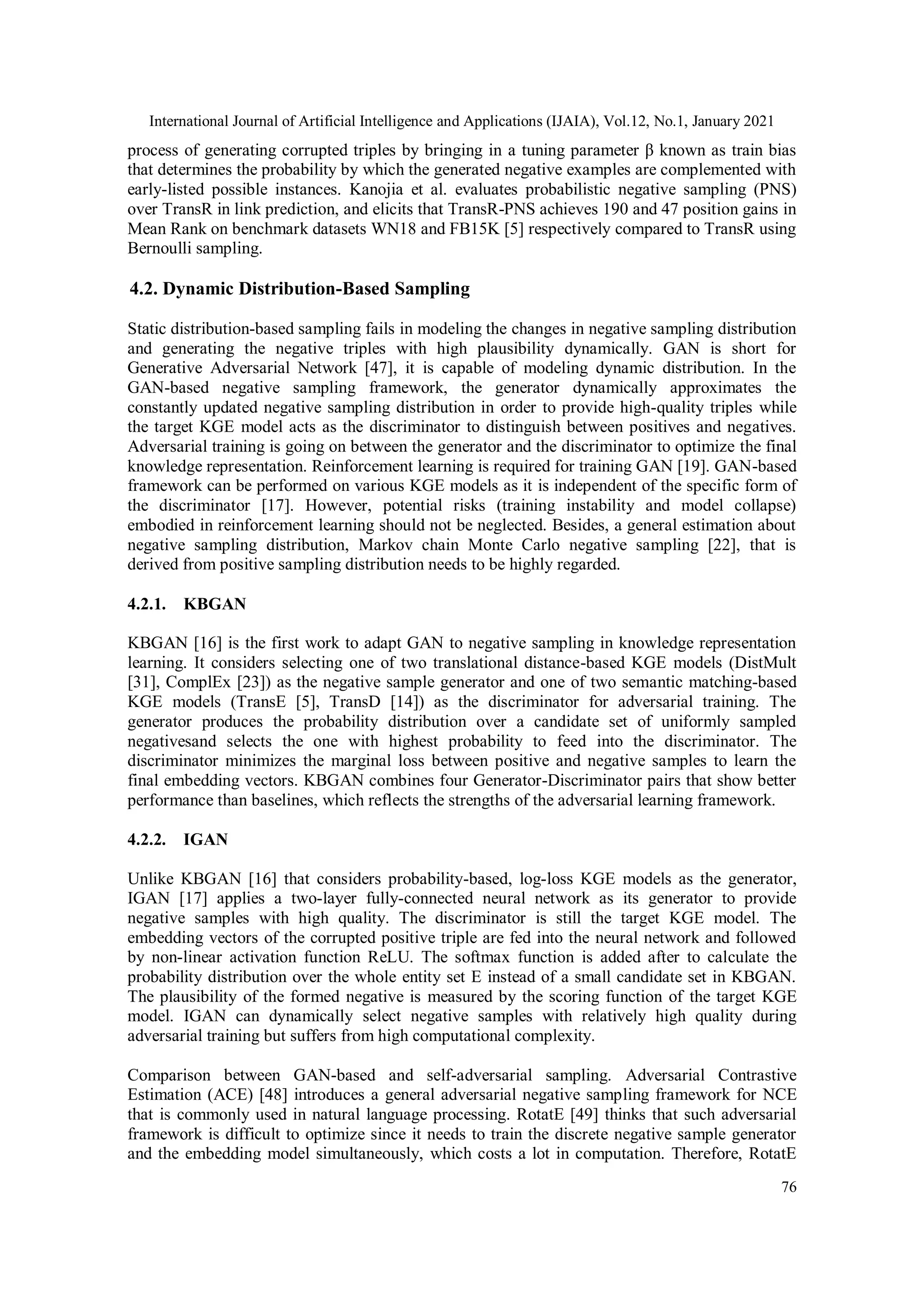 International Journal of Artificial Intelligence and Applications (IJAIA), Vol.12, No.1, January 2021 76 process of generating corrupted triples by bringing in a tuning parameter β known as train bias that determines the probability by which the generated negative examples are complemented with early-listed possible instances. Kanojia et al. evaluates probabilistic negative sampling (PNS) over TransR in link prediction, and elicits that TransR-PNS achieves 190 and 47 position gains in Mean Rank on benchmark datasets WN18 and FB15K [5] respectively compared to TransR using Bernoulli sampling. 4.2. Dynamic Distribution-Based Sampling Static distribution-based sampling fails in modeling the changes in negative sampling distribution and generating the negative triples with high plausibility dynamically. GAN is short for Generative Adversarial Network [47], it is capable of modeling dynamic distribution. In the GAN-based negative sampling framework, the generator dynamically approximates the constantly updated negative sampling distribution in order to provide high-quality triples while the target KGE model acts as the discriminator to distinguish between positives and negatives. Adversarial training is going on between the generator and the discriminator to optimize the final knowledge representation. Reinforcement learning is required for training GAN [19]. GAN-based framework can be performed on various KGE models as it is independent of the specific form of the discriminator [17]. However, potential risks (training instability and model collapse) embodied in reinforcement learning should not be neglected. Besides, a general estimation about negative sampling distribution, Markov chain Monte Carlo negative sampling [22], that is derived from positive sampling distribution needs to be highly regarded. 4.2.1. KBGAN KBGAN [16] is the first work to adapt GAN to negative sampling in knowledge representation learning. It considers selecting one of two translational distance-based KGE models (DistMult [31], ComplEx [23]) as the negative sample generator and one of two semantic matching-based KGE models (TransE [5], TransD [14]) as the discriminator for adversarial training. The generator produces the probability distribution over a candidate set of uniformly sampled negativesand selects the one with highest probability to feed into the discriminator. The discriminator minimizes the marginal loss between positive and negative samples to learn the final embedding vectors. KBGAN combines four Generator-Discriminator pairs that show better performance than baselines, which reflects the strengths of the adversarial learning framework. 4.2.2. IGAN Unlike KBGAN [16] that considers probability-based, log-loss KGE models as the generator, IGAN [17] applies a two-layer fully-connected neural network as its generator to provide negative samples with high quality. The discriminator is still the target KGE model. The embedding vectors of the corrupted positive triple are fed into the neural network and followed by non-linear activation function ReLU. The softmax function is added after to calculate the probability distribution over the whole entity set E instead of a small candidate set in KBGAN. The plausibility of the formed negative is measured by the scoring function of the target KGE model. IGAN can dynamically select negative samples with relatively high quality during adversarial training but suffers from high computational complexity. Comparison between GAN-based and self-adversarial sampling. Adversarial Contrastive Estimation (ACE) [48] introduces a general adversarial negative sampling framework for NCE that is commonly used in natural language processing. RotatE [49] thinks that such adversarial framework is difficult to optimize since it needs to train the discrete negative sample generator and the embedding model simultaneously, which costs a lot in computation. Therefore, RotatE 