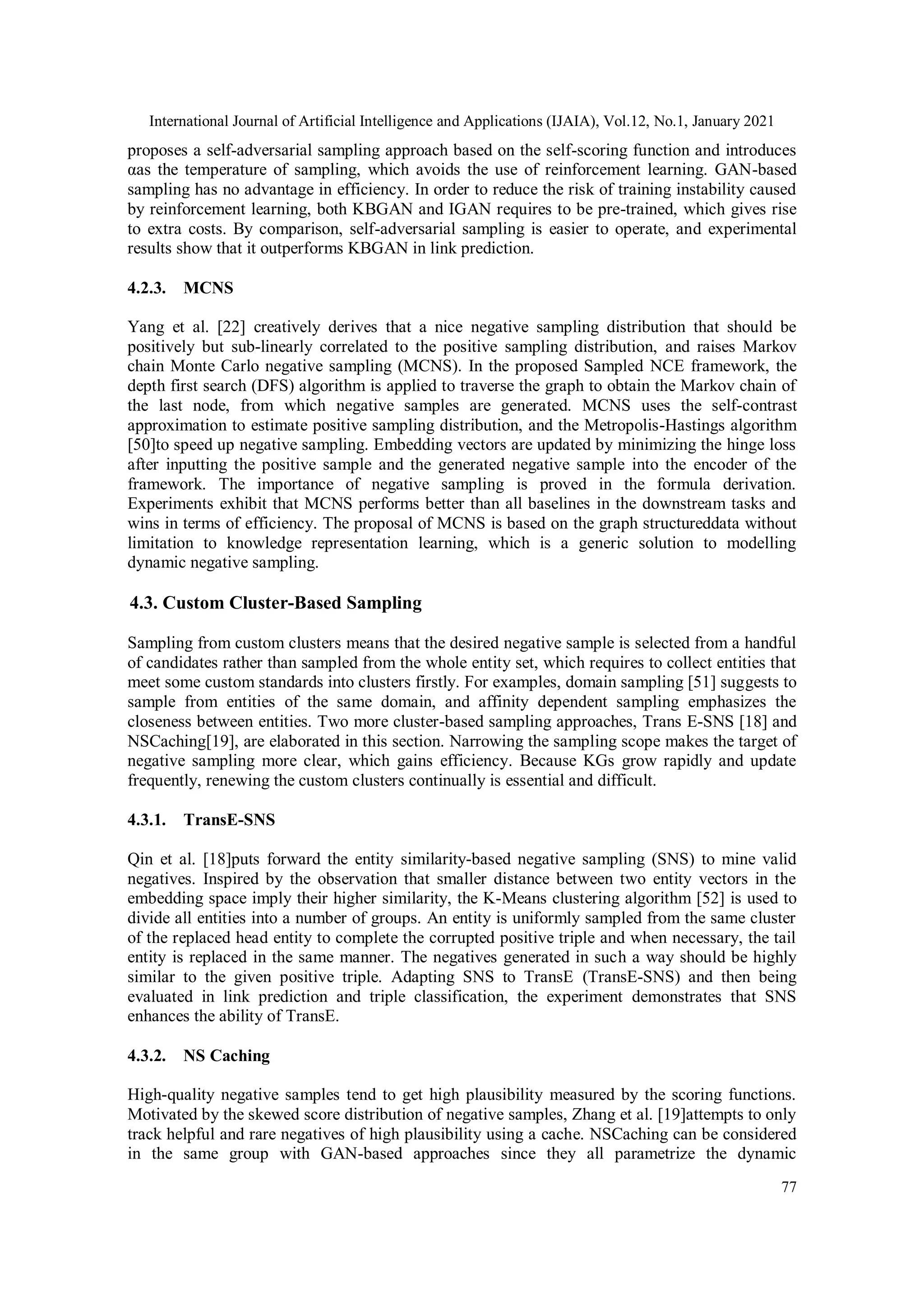 International Journal of Artificial Intelligence and Applications (IJAIA), Vol.12, No.1, January 2021 77 proposes a self-adversarial sampling approach based on the self-scoring function and introduces αas the temperature of sampling, which avoids the use of reinforcement learning. GAN-based sampling has no advantage in efficiency. In order to reduce the risk of training instability caused by reinforcement learning, both KBGAN and IGAN requires to be pre-trained, which gives rise to extra costs. By comparison, self-adversarial sampling is easier to operate, and experimental results show that it outperforms KBGAN in link prediction. 4.2.3. MCNS Yang et al. [22] creatively derives that a nice negative sampling distribution that should be positively but sub-linearly correlated to the positive sampling distribution, and raises Markov chain Monte Carlo negative sampling (MCNS). In the proposed Sampled NCE framework, the depth first search (DFS) algorithm is applied to traverse the graph to obtain the Markov chain of the last node, from which negative samples are generated. MCNS uses the self-contrast approximation to estimate positive sampling distribution, and the Metropolis-Hastings algorithm [50]to speed up negative sampling. Embedding vectors are updated by minimizing the hinge loss after inputting the positive sample and the generated negative sample into the encoder of the framework. The importance of negative sampling is proved in the formula derivation. Experiments exhibit that MCNS performs better than all baselines in the downstream tasks and wins in terms of efficiency. The proposal of MCNS is based on the graph structureddata without limitation to knowledge representation learning, which is a generic solution to modelling dynamic negative sampling. 4.3. Custom Cluster-Based Sampling Sampling from custom clusters means that the desired negative sample is selected from a handful of candidates rather than sampled from the whole entity set, which requires to collect entities that meet some custom standards into clusters firstly. For examples, domain sampling [51] suggests to sample from entities of the same domain, and affinity dependent sampling emphasizes the closeness between entities. Two more cluster-based sampling approaches, Trans E-SNS [18] and NSCaching[19], are elaborated in this section. Narrowing the sampling scope makes the target of negative sampling more clear, which gains efficiency. Because KGs grow rapidly and update frequently, renewing the custom clusters continually is essential and difficult. 4.3.1. TransE-SNS Qin et al. [18]puts forward the entity similarity-based negative sampling (SNS) to mine valid negatives. Inspired by the observation that smaller distance between two entity vectors in the embedding space imply their higher similarity, the K-Means clustering algorithm [52] is used to divide all entities into a number of groups. An entity is uniformly sampled from the same cluster of the replaced head entity to complete the corrupted positive triple and when necessary, the tail entity is replaced in the same manner. The negatives generated in such a way should be highly similar to the given positive triple. Adapting SNS to TransE (TransE-SNS) and then being evaluated in link prediction and triple classification, the experiment demonstrates that SNS enhances the ability of TransE. 4.3.2. NS Caching High-quality negative samples tend to get high plausibility measured by the scoring functions. Motivated by the skewed score distribution of negative samples, Zhang et al. [19]attempts to only track helpful and rare negatives of high plausibility using a cache. NSCaching can be considered in the same group with GAN-based approaches since they all parametrize the dynamic 