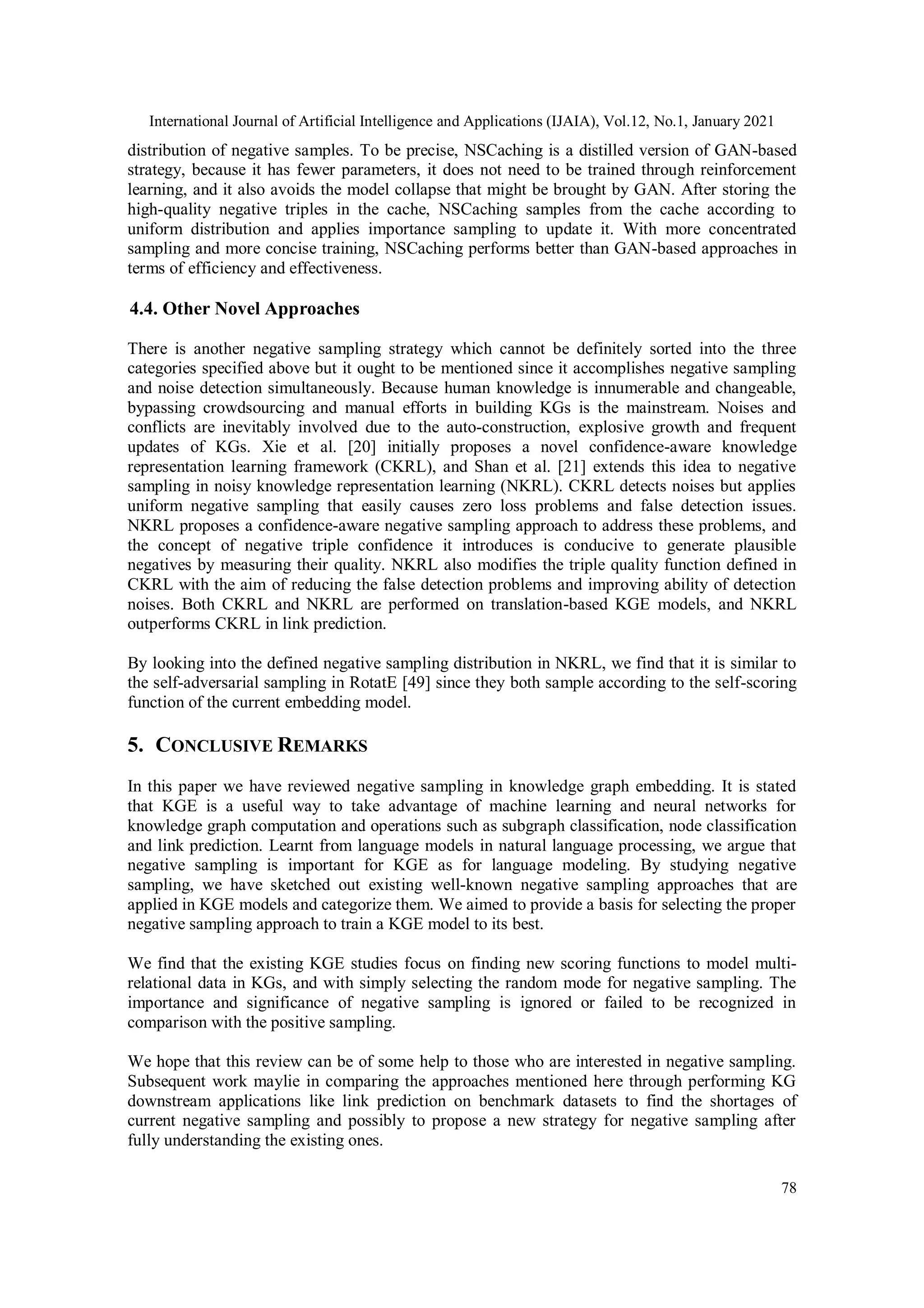 International Journal of Artificial Intelligence and Applications (IJAIA), Vol.12, No.1, January 2021 78 distribution of negative samples. To be precise, NSCaching is a distilled version of GAN-based strategy, because it has fewer parameters, it does not need to be trained through reinforcement learning, and it also avoids the model collapse that might be brought by GAN. After storing the high-quality negative triples in the cache, NSCaching samples from the cache according to uniform distribution and applies importance sampling to update it. With more concentrated sampling and more concise training, NSCaching performs better than GAN-based approaches in terms of efficiency and effectiveness. 4.4. Other Novel Approaches There is another negative sampling strategy which cannot be definitely sorted into the three categories specified above but it ought to be mentioned since it accomplishes negative sampling and noise detection simultaneously. Because human knowledge is innumerable and changeable, bypassing crowdsourcing and manual efforts in building KGs is the mainstream. Noises and conflicts are inevitably involved due to the auto-construction, explosive growth and frequent updates of KGs. Xie et al. [20] initially proposes a novel confidence-aware knowledge representation learning framework (CKRL), and Shan et al. [21] extends this idea to negative sampling in noisy knowledge representation learning (NKRL). CKRL detects noises but applies uniform negative sampling that easily causes zero loss problems and false detection issues. NKRL proposes a confidence-aware negative sampling approach to address these problems, and the concept of negative triple confidence it introduces is conducive to generate plausible negatives by measuring their quality. NKRL also modifies the triple quality function defined in CKRL with the aim of reducing the false detection problems and improving ability of detection noises. Both CKRL and NKRL are performed on translation-based KGE models, and NKRL outperforms CKRL in link prediction. By looking into the defined negative sampling distribution in NKRL, we find that it is similar to the self-adversarial sampling in RotatE [49] since they both sample according to the self-scoring function of the current embedding model. 5. CONCLUSIVE REMARKS In this paper we have reviewed negative sampling in knowledge graph embedding. It is stated that KGE is a useful way to take advantage of machine learning and neural networks for knowledge graph computation and operations such as subgraph classification, node classification and link prediction. Learnt from language models in natural language processing, we argue that negative sampling is important for KGE as for language modeling. By studying negative sampling, we have sketched out existing well-known negative sampling approaches that are applied in KGE models and categorize them. We aimed to provide a basis for selecting the proper negative sampling approach to train a KGE model to its best. We find that the existing KGE studies focus on finding new scoring functions to model multi- relational data in KGs, and with simply selecting the random mode for negative sampling. The importance and significance of negative sampling is ignored or failed to be recognized in comparison with the positive sampling. We hope that this review can be of some help to those who are interested in negative sampling. Subsequent work maylie in comparing the approaches mentioned here through performing KG downstream applications like link prediction on benchmark datasets to find the shortages of current negative sampling and possibly to propose a new strategy for negative sampling after fully understanding the existing ones. 