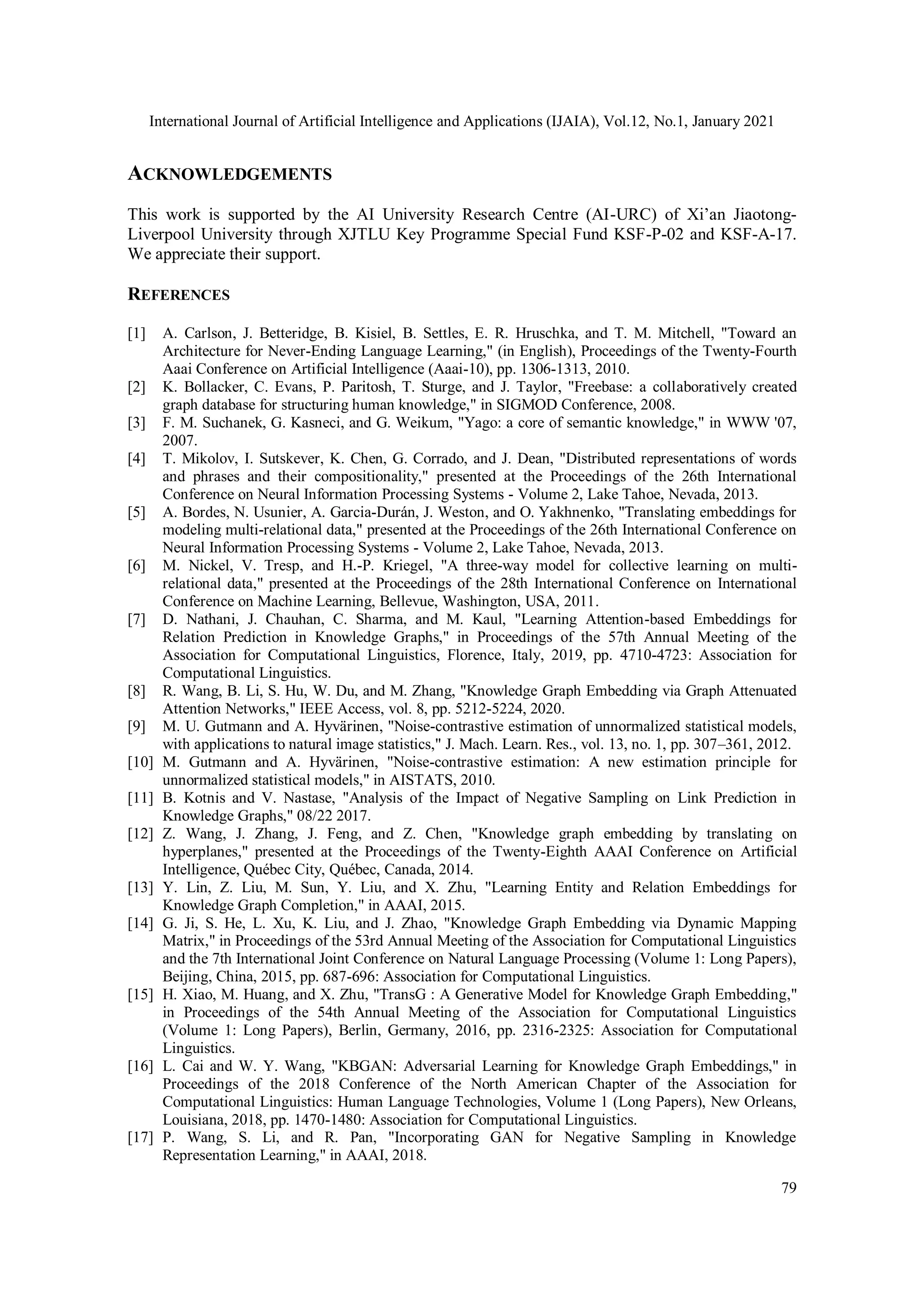 International Journal of Artificial Intelligence and Applications (IJAIA), Vol.12, No.1, January 2021 79 ACKNOWLEDGEMENTS This work is supported by the AI University Research Centre (AI-URC) of Xi’an Jiaotong- Liverpool University through XJTLU Key Programme Special Fund KSF-P-02 and KSF-A-17. We appreciate their support. REFERENCES [1] A. Carlson, J. Betteridge, B. Kisiel, B. Settles, E. R. Hruschka, and T. M. Mitchell, "Toward an Architecture for Never-Ending Language Learning," (in English), Proceedings of the Twenty-Fourth Aaai Conference on Artificial Intelligence (Aaai-10), pp. 1306-1313, 2010. [2] K. Bollacker, C. Evans, P. Paritosh, T. Sturge, and J. Taylor, "Freebase: a collaboratively created graph database for structuring human knowledge," in SIGMOD Conference, 2008. [3] F. M. Suchanek, G. Kasneci, and G. Weikum, "Yago: a core of semantic knowledge," in WWW '07, 2007. [4] T. Mikolov, I. Sutskever, K. Chen, G. Corrado, and J. Dean, "Distributed representations of words and phrases and their compositionality," presented at the Proceedings of the 26th International Conference on Neural Information Processing Systems - Volume 2, Lake Tahoe, Nevada, 2013. [5] A. Bordes, N. Usunier, A. Garcia-Durán, J. Weston, and O. Yakhnenko, "Translating embeddings for modeling multi-relational data," presented at the Proceedings of the 26th International Conference on Neural Information Processing Systems - Volume 2, Lake Tahoe, Nevada, 2013. [6] M. Nickel, V. Tresp, and H.-P. Kriegel, "A three-way model for collective learning on multi- relational data," presented at the Proceedings of the 28th International Conference on International Conference on Machine Learning, Bellevue, Washington, USA, 2011. [7] D. Nathani, J. Chauhan, C. Sharma, and M. Kaul, "Learning Attention-based Embeddings for Relation Prediction in Knowledge Graphs," in Proceedings of the 57th Annual Meeting of the Association for Computational Linguistics, Florence, Italy, 2019, pp. 4710-4723: Association for Computational Linguistics. [8] R. Wang, B. Li, S. Hu, W. Du, and M. Zhang, "Knowledge Graph Embedding via Graph Attenuated Attention Networks," IEEE Access, vol. 8, pp. 5212-5224, 2020. [9] M. U. Gutmann and A. Hyvärinen, "Noise-contrastive estimation of unnormalized statistical models, with applications to natural image statistics," J. Mach. Learn. Res., vol. 13, no. 1, pp. 307–361, 2012. [10] M. Gutmann and A. Hyvärinen, "Noise-contrastive estimation: A new estimation principle for unnormalized statistical models," in AISTATS, 2010. [11] B. Kotnis and V. Nastase, "Analysis of the Impact of Negative Sampling on Link Prediction in Knowledge Graphs," 08/22 2017. [12] Z. Wang, J. Zhang, J. Feng, and Z. Chen, "Knowledge graph embedding by translating on hyperplanes," presented at the Proceedings of the Twenty-Eighth AAAI Conference on Artificial Intelligence, Québec City, Québec, Canada, 2014. [13] Y. Lin, Z. Liu, M. Sun, Y. Liu, and X. Zhu, "Learning Entity and Relation Embeddings for Knowledge Graph Completion," in AAAI, 2015. [14] G. Ji, S. He, L. Xu, K. Liu, and J. Zhao, "Knowledge Graph Embedding via Dynamic Mapping Matrix," in Proceedings of the 53rd Annual Meeting of the Association for Computational Linguistics and the 7th International Joint Conference on Natural Language Processing (Volume 1: Long Papers), Beijing, China, 2015, pp. 687-696: Association for Computational Linguistics. [15] H. Xiao, M. Huang, and X. Zhu, "TransG : A Generative Model for Knowledge Graph Embedding," in Proceedings of the 54th Annual Meeting of the Association for Computational Linguistics (Volume 1: Long Papers), Berlin, Germany, 2016, pp. 2316-2325: Association for Computational Linguistics. [16] L. Cai and W. Y. Wang, "KBGAN: Adversarial Learning for Knowledge Graph Embeddings," in Proceedings of the 2018 Conference of the North American Chapter of the Association for Computational Linguistics: Human Language Technologies, Volume 1 (Long Papers), New Orleans, Louisiana, 2018, pp. 1470-1480: Association for Computational Linguistics. [17] P. Wang, S. Li, and R. Pan, "Incorporating GAN for Negative Sampling in Knowledge Representation Learning," in AAAI, 2018. 