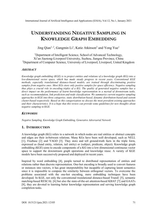 International Journal of Artificial Intelligence and Applications (IJAIA), Vol.12, No.1, January 2021
DOI: 10.5121/ijaia.2021.12105 71
UNDERSTANDING NEGATIVE SAMPLING IN
KNOWLEDGE GRAPH EMBEDDING
Jing Qian1, 2
, Gangmin Li1
, Katie Atkinson2
and Yong Yue1
1
Department of Intelligent Science, School of Advanced Technology,
Xi’an Jiaotong-Liverpool University, Suzhou, Jiangsu Province, China
2
Department of Computer Science, University of Liverpool, Liverpool, United Kingdom
ABSTRACT
Knowledge graph embedding (KGE) is to project entities and relations of a knowledge graph (KG) into a
low-dimensional vector space, which has made steady progress in recent years. Conventional KGE
methods, especially translational distance-based models, are trained through discriminating positive
samples from negative ones. Most KGs store only positive samples for space efficiency. Negative sampling
thus plays a crucial role in encoding triples of a KG. The quality of generated negative samples has a
direct impact on the performance of learnt knowledge representation in a myriad of downstream tasks,
such as recommendation, link prediction and node classification. We summarize current negative sampling
approaches in KGE into three categories, static distribution-based, dynamic distribution-based and custom
cluster-based respectively. Based on this categorization we discuss the most prevalent existing approaches
and their characteristics. It is a hope that this review can provide some guidelines for new thoughts about
negative sampling in KGE.
KEYWORDS
Negative Sampling, Knowledge Graph Embedding, Generative Adversarial Network
1. INTRODUCTION
A knowledge graph (KG) refers to a network in which nodes are real entities or abstract concepts
and edges are their in-between relations. Many KGs have been well developed, such as NELL
[1], Freebase [2] and YAGO [3]. They store and tell ground-truth facts in the triple form,
expressed as (head entity, relation, tail entity) or (subject, predicate, object). Knowledge graph
embedding (KGE) aims to encode components of a KG into a low-dimensional continuous vector
space to support the downstream graph operations and knowledge reuse. A variety of KGE
models have been successively proposed and deployed in recent years.
Inspired by word embedding [4], people turned to distributed representation of entities and
relations rather than discrete representation. One-hot encoding is broadly used to convert features
or instances into vectors, it has great interpretability but incapable of capturing latent semantics
since it is impossible to compute the similarity between orthogonal vectors. To overcome the
problems associated with the one-hot encoding, more embedding techniques have been
developed. In KGE, not only the conventional translational distance-based TransE [5], semantic
matching-based RESCAL [6] but also the state-of-the-art attention-based KBAT [7] and GAATs
[8], they are devoted to learning better knowledge representation and serving knowledge graph
completion tasks.
 
