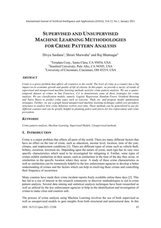 International Journal of Artificial Intelligence and Applications (IJAIA), Vol.12, No.1, January 2021
DOI: 10.5121/ijaia.2021.12106 83
SUPERVISED AND UNSUPERVISED
MACHINE LEARNING METHODOLOGIES
FOR CRIME PATTERN ANALYSIS
Divya Sardana1
, Shruti Marwaha2
and Raj Bhatnagar3
1
Teradata Corp., Santa Clara, CA 95054, USA
2
Stanford University, Palo Alto, CA 94305, USA
3
University of Cincinnati, Cincinnati, OH 45219, USA
ABSTRACT
Crime is a grave problem that affects all countries in the world. The level of crime in a country has a big
impact on its economic growth and quality of life of citizens. In this paper, we provide a survey of trends of
supervised and unsupervised machine learning methods used for crime pattern analysis. We use a spatio-
temporal dataset of crimes in San Francisco, CA to demonstrate some of these strategies for crime
analysis. We use classification models, namely, Logistic Regression, Random Forest, Gradient Boosting
and Naive Bayes to predict crime types such as Larceny, Theft, etc. and propose model optimization
strategies. Further, we use a graph based unsupervised machine learning technique called core periphery
structures to analyze how crime behavior evolves over time. These methods can be generalized to use for
different counties and can be greatly helpful in planning police task forces for law enforcement and crime
prevention.
KEYWORDS
Crime pattern analysis, Machine Learning, Supervised Models, Unsupervised methods
1. INTRODUCTION
Crime is a major problem that affects all parts of the world. There are many different factors that
have an effect on the rate of crime, such as education, income level, location, time of the year,
climate, and employment conditions [1]. There are different types of crime such as vehicle theft,
bribery, extortion, terrorism etc. Depending upon the nature of crime, each type has its very own
specific characteristics which need to be investigated for mitigating it. Further, some types of
crimes exhibit similarities in their nature, such as similarities in the time of the day they occur, or
similarities in the specific location where they occur. A study of these crime characteristics as
well as similarities can be immensely helpful to the law enforcement agencies to develop a better
understanding of crimes and the factors which can help in resolving these crimes and controlling
their frequency of occurrence.
Many counties have made their crime incident reports freely available online these days [2]. This
has led to a rise of interest in the research community to discover methodologies to aid in crime
pattern analysis. Several data mining and statistical analysis techniques have been researched as
well as utilized by the law enforcement agencies to help in the identification and investigation of
crimes to make cities and counties safe.
The process of crime analysis using Machine Learning involves the use of both supervised as
well as unsupervised models to gain insights from both structured and unstructured data. In this
 