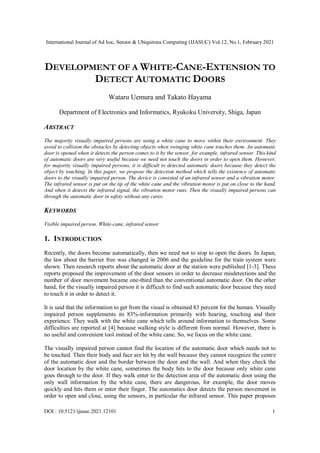International Journal of Ad hoc, Sensor & Ubiquitous Computing (IJASUC) Vol.12, No.1, February 2021
DOI : 10.5121/ijasuc.2021.12101 1
DEVELOPMENT OF A WHITE-CANE-EXTENSION TO
DETECT AUTOMATIC DOORS
Wataru Uemura and Takato Hayama
Department of Electronics and Informatics, Ryukoku University, Shiga, Japan
ABSTRACT
The majority visually impaired persons are using a white cane to move within their environment. They
avoid to collision the obstacles by detecting objects when swinging white cane touches them. An automatic
door is opened when it detects the person comes to it by the sensor, for example, infrared sensor. This kind
of automatic doors are very useful because we need not touch the doors in order to open them. However,
for majority visually impaired persons, it is difficult to detected automatic doors because they detect the
object by touching. In this paper, we propose the detection method which tells the existence of automatic
doors to the visually impaired person. The device is consisted of an infrared sensor and a vibration motor.
The infrared sensor is put on the tip of the white cane and the vibration motor is put on close to the hand.
And when it detects the infrared signal, the vibration motor runs. Then the visually impaired persons can
through the automatic door in safety without any cares.
KEYWORDS
Visible impaired person, White-cane, infrared sensor
1. INTRODUCTION
Recently, the doors become automatically, then we need not to stop to open the doors. In Japan,
the law about the barrier free was changed in 2006 and the guideline for the train system were
shown. Then research reports about the automatic door at the station were published [1-3]. These
reports proposed the improvement of the door sensors in order to decrease misdetections and the
number of door movement became one-third than the conventional automatic door. On the other
hand, for the visually impaired person it is difficult to find such automatic door because they need
to touch it in order to detect it.
It is said that the information to get from the visual is obtained 83 percent for the human. Visually
impaired person supplements its 83%-information primarily with hearing, touching and their
experience. They walk with the white cane which tells around information to themselves. Some
difficulties are reported at [4] because walking style is different from normal. However, there is
no useful and convenient tool instead of the white cane. So, we focus on the white cane.
The visually impaired person cannot find the location of the automatic door which needs not to
be touched. Then their body and face are hit by the wall because they cannot recognize the centre
of the automatic door and the border between the door and the wall. And when they check the
door location by the white cane, sometimes the body hits to the door because only white cane
goes through to the door. If they walk enter to the detection area of the automatic door using the
only wall information by the white cane, there are dangerous, for example, the door moves
quickly and hits them or enter their finger. The automatics door detects the person movement in
order to open and close, using the sensors, in particular the infrared sensor. This paper proposes
 