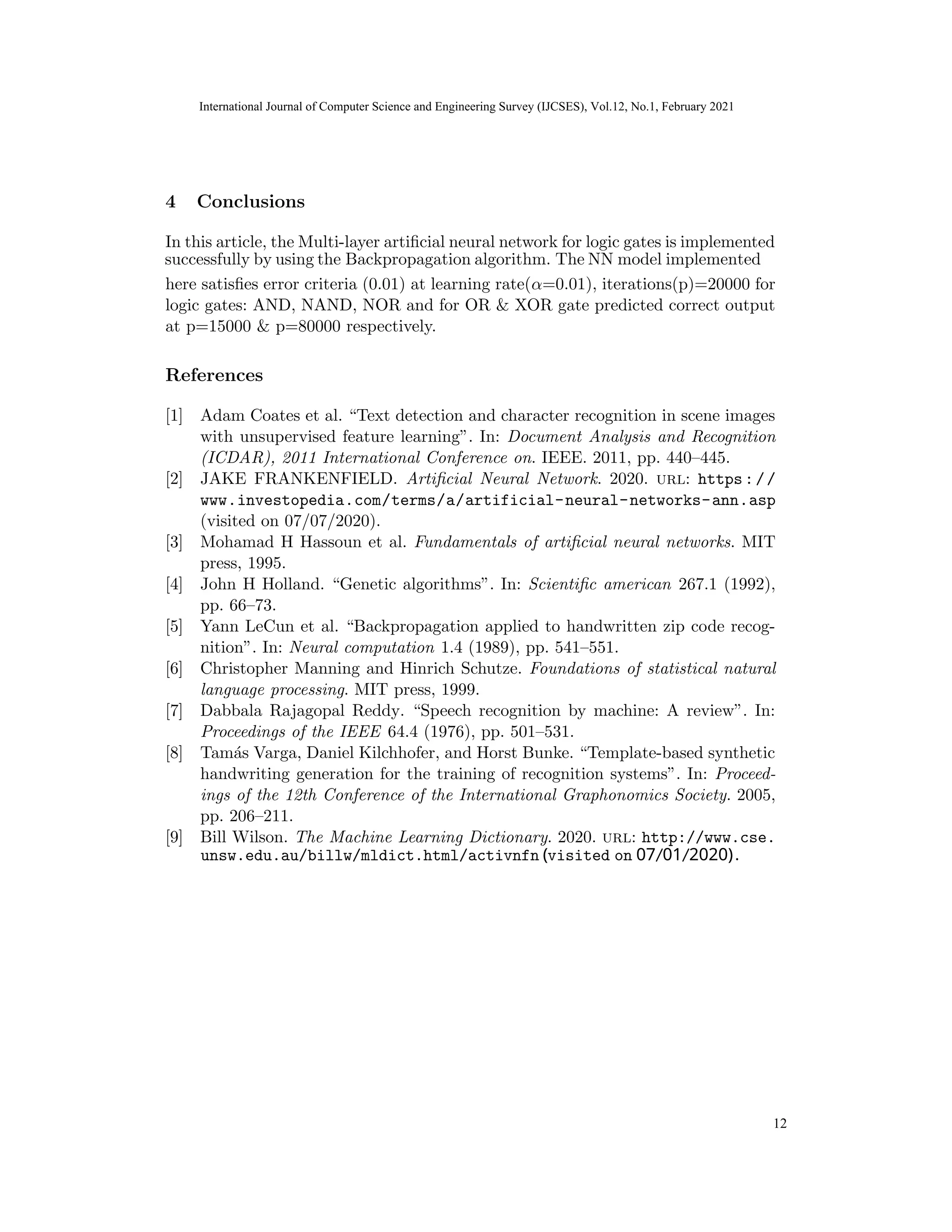 International Journal of Computer Science and Engineering Survey (IJCSES) Vol.11, No.3, Feb
2021
4 Conclusions
In this article, the Multi-layer artificial neural network for logic gates is implemented
here satisfies error criteria (0.01) at learning rate(α=0.01), iterations(p)=20000 for
logic gates: AND, NAND, NOR and for OR & XOR gate predicted correct output
at p=15000 & p=80000 respectively.
References
[1] Adam Coates et al. “Text detection and character recognition in scene images
with unsupervised feature learning”. In: Document Analysis and Recognition
(ICDAR), 2011 International Conference on. IEEE. 2011, pp. 440–445.
[2] JAKE FRANKENFIELD. Artificial Neural Network. 2020. url: https://
www.investopedia.com/terms/a/artificial-neural-networks-ann.asp
(visited on 07/07/2020).
[3] Mohamad H Hassoun et al. Fundamentals of artificial neural networks. MIT
press, 1995.
[4] John H Holland. “Genetic algorithms”. In: Scientific american 267.1 (1992),
pp. 66–73.
[5] Yann LeCun et al. “Backpropagation applied to handwritten zip code recog-
nition”. In: Neural computation 1.4 (1989), pp. 541–551.
[6] Christopher Manning and Hinrich Schutze. Foundations of statistical natural
language processing. MIT press, 1999.
[7] Dabbala Rajagopal Reddy. “Speech recognition by machine: A review”. In:
Proceedings of the IEEE 64.4 (1976), pp. 501–531.
[8] Tamás Varga, Daniel Kilchhofer, and Horst Bunke. “Template-based synthetic
handwriting generation for the training of recognition systems”. In: Proceed-
ings of the 12th Conference of the International Graphonomics Society. 2005,
pp. 206–211.
[9] Bill Wilson. The Machine Learning Dictionary. 2020. url: http://www.cse.
18
International Journal of Computer Science and Engineering Survey (IJCSES), Vol.12, No.1, February 2021
12
successfully by using the Backpropagation algorithm. The NN model implemented
unsw.edu.au/billw/mldict.html/activnfn (visited on 07/01/2020).
 