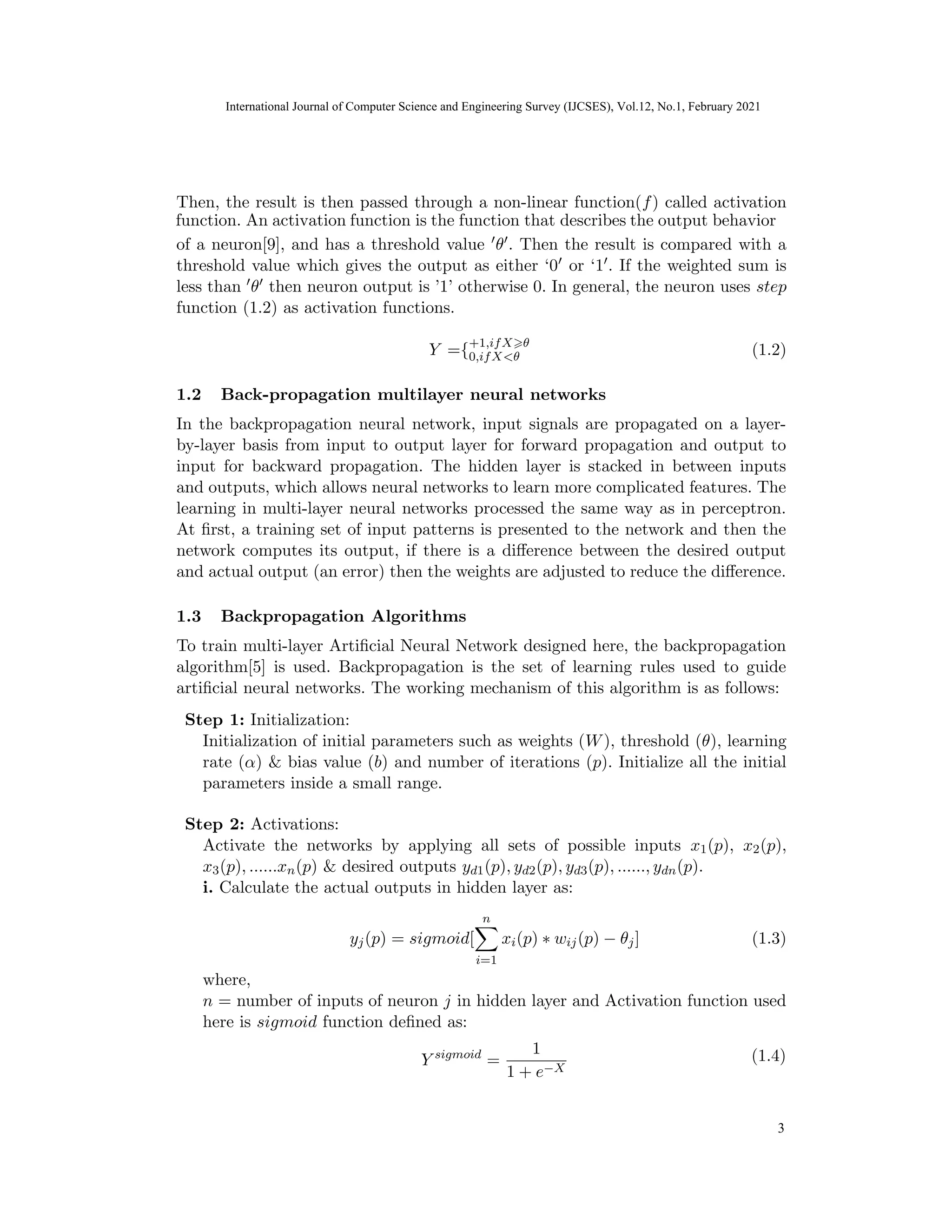 International Journal of Computer Science and Engineering Survey (IJCSES) Vol.11, No.3, Feb
2021
Then, the result is then passed through a non-linear function(f) called activation
of a neuron[9], and has a threshold value 0θ0. Then the result is compared with a
threshold value which gives the output as either ‘00 or ‘10. If the weighted sum is
less than 0θ0 then neuron output is ’1’ otherwise 0. In general, the neuron uses step
function (1.2) as activation functions.
Y ={+1,ifX>θ
0,ifX<θ (1.2)
1.2 Back-propagation multilayer neural networks
In the backpropagation neural network, input signals are propagated on a layer-
by-layer basis from input to output layer for forward propagation and output to
input for backward propagation. The hidden layer is stacked in between inputs
and outputs, which allows neural networks to learn more complicated features. The
learning in multi-layer neural networks processed the same way as in perceptron.
At first, a training set of input patterns is presented to the network and then the
network computes its output, if there is a difference between the desired output
and actual output (an error) then the weights are adjusted to reduce the difference.
1.3 Backpropagation Algorithms
To train multi-layer Artificial Neural Network designed here, the backpropagation
algorithm[5] is used. Backpropagation is the set of learning rules used to guide
artificial neural networks. The working mechanism of this algorithm is as follows:
Step 1: Initialization:
Initialization of initial parameters such as weights (W), threshold (θ), learning
rate (α) & bias value (b) and number of iterations (p). Initialize all the initial
parameters inside a small range.
Step 2: Activations:
Activate the networks by applying all sets of possible inputs x1(p), x2(p),
x3(p), ......xn(p) & desired outputs yd1(p), yd2(p), yd3(p), ......, ydn(p).
i. Calculate the actual outputs in hidden layer as:
yj(p) = sigmoid[
n
X
i=1
xi(p) ∗ wij(p) − θj] (1.3)
where,
n = number of inputs of neuron j in hidden layer and Activation function used
here is sigmoid function defined as:
Y sigmoid
=
1
1 + e−X
9
(1.4)
International Journal of Computer Science and Engineering Survey (IJCSES), Vol.12, No.1, February 2021
3
function. An activation function is the function that describes the output behavior
 