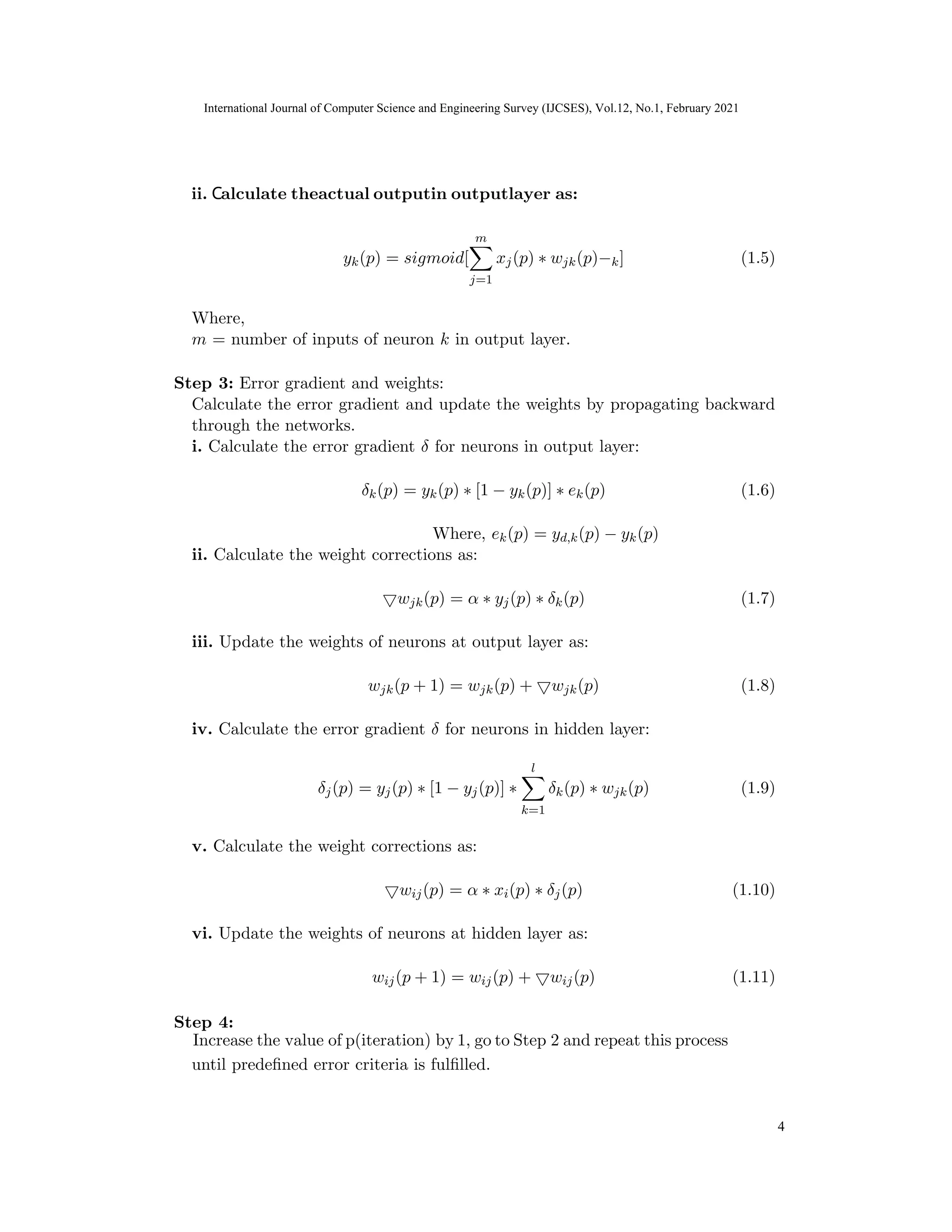 International Journal of Computer Science and Engineering Survey (IJCSES) Vol.11, No.3, Feb
2021
yk(p) = sigmoid[
m
X
j=1
xj(p) ∗ wjk(p)−k] (1.5)
Where,
m = number of inputs of neuron k in output layer.
Step 3: Error gradient and weights:
Calculate the error gradient and update the weights by propagating backward
through the networks.
i. Calculate the error gradient δ for neurons in output layer:
δk(p) = yk(p) ∗ [1 − yk(p)] ∗ ek(p) (1.6)
Where, ek(p) = yd,k(p) − yk(p)
ii. Calculate the weight corrections as:
5wjk(p) = α ∗ yj(p) ∗ δk(p) (1.7)
iii. Update the weights of neurons at output layer as:
wjk(p + 1) = wjk(p) + 5wjk(p) (1.8)
iv. Calculate the error gradient δ for neurons in hidden layer:
δj(p) = yj(p) ∗ [1 − yj(p)] ∗
l
X
k=1
δk(p) ∗ wjk(p) (1.9)
v. Calculate the weight corrections as:
5wij(p) = α ∗ xi(p) ∗ δj(p) (1.10)
vi. Update the weights of neurons at hidden layer as:
wij(p + 1) = wij(p) + 5wij(p) (1.11)
Step 4:
until predefined error criteria is fulfilled.
10
International Journal of Computer Science and Engineering Survey (IJCSES), Vol.12, No.1, February 2021
4
ii. Calculate theactual outputin outputlayer as:
Increase the value of p(iteration) by 1, go to Step 2 and repeat this process
 