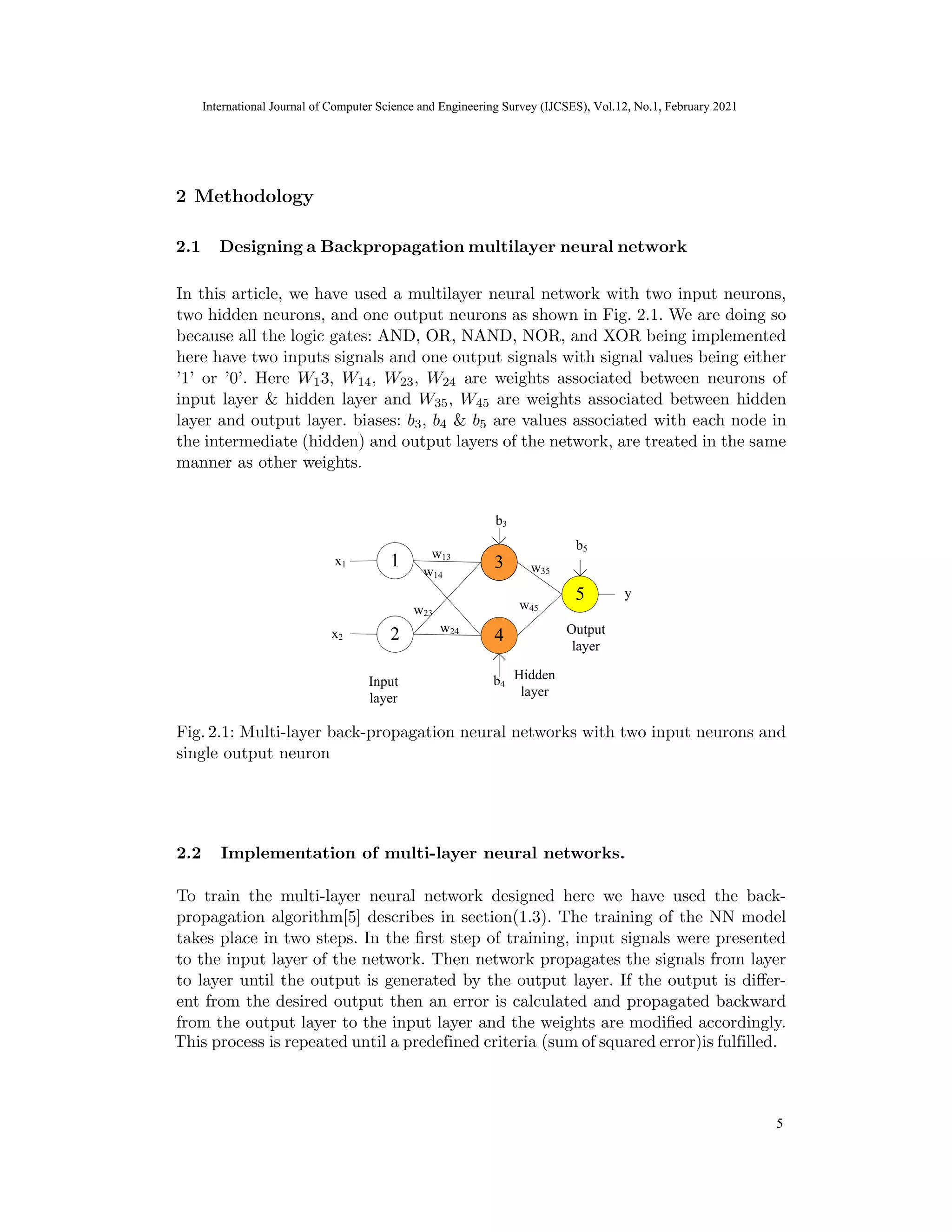 International Journal of Computer Science and Engineering Survey (IJCSES) Vol.11, No.3, Feb
2021
In this article, we have used a multilayer neural network with two input neurons,
two hidden neurons, and one output neurons as shown in Fig. 2.1. We are doing so
because all the logic gates: AND, OR, NAND, NOR, and XOR being implemented
here have two inputs signals and one output signals with signal values being either
’1’ or ’0’. Here W13, W14, W23, W24 are weights associated between neurons of
input layer & hidden layer and W35, W45 are weights associated between hidden
layer and output layer. biases: b3, b4 & b5 are values associated with each node in
the intermediate (hidden) and output layers of the network, are treated in the same
manner as other weights.
Fig. 2.1: Multi-layer back-propagation neural networks with two input neurons and
single output neuron
2.2 Implementation of multi-layer neural networks.
To train the multi-layer neural network designed here we have used the back-
propagation algorithm[5] describes in section(1.3). The training of the NN model
takes place in two steps. In the first step of training, input signals were presented
to the input layer of the network. Then network propagates the signals from layer
to layer until the output is generated by the output layer. If the output is differ-
ent from the desired output then an error is calculated and propagated backward
from the output layer to the input layer and the weights are modified accordingly.
11
2 Methodology
International Journal of Computer Science and Engineering Survey (IJCSES), Vol.12, No.1, February 2021
5
2.1 Designing a Backpropagation multilayer neural network
This process is repeated until a predefined criteria (sum of squared error)is fulfilled.
 