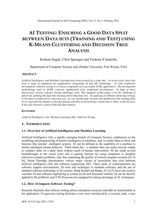 International Journal on Soft Computing (IJSC) Vol.12, No.1, February 2021
DOI: 10.5121/ijsc.2021.12101 1
AI TESTING: ENSURING A GOOD DATA SPLIT
BETWEEN DATA SETS (TRAINING AND TEST) USING
K-MEANS CLUSTERING AND DECISION TREE
ANALYSIS
Kishore Sugali, Chris Sprunger and Venkata N Inukollu
Department of Computer Science and, Purdue University, Fort Wayne, USA
ABSTRACT
Artificial Intelligence and Machine Learning have been around for a long time. In recent years, there has
been a surge in popularity for applications integrating AI and ML technology. As with traditional
development, software testing is a critical component of a successful AI/ML application. The development
methodology used in AI/ML contrasts significantly from traditional development. In light of these
distinctions, various software testing challenges arise. The emphasis of this paper is on the challenge of
effectively splitting the data into training and testing data sets. By applying a k-Means clustering strategy
to the data set followed by a decision tree, we can significantly increase the likelihood of the training data
set to represent the domain of the full dataset and thus avoid training a model that is likely to fail because
it has only learned a subset of the full data domain.
KEYWORDS
Artificial Intelligence (AI), Machine Learning (ML), Software Testing
1. INTRODUCTION
1.1. Overview of Artificial Intelligence and Machine Learning.
Artificial Intelligence (AI), a rapidly emerging branch of Computer Science, emphasizes on the
modelling and programming of human intelligence in machines, and, to enable them to think and
function like rational intelligent systems. AI can be defined as the capability of a machine to
imitate intelligent human behavior. Think about this - a machine than can easily execute simple
to complex tasks on a daily basis without much of human intervention. AI has made several
breakthroughs in the recent years and is gaining traction for using computers to decipher
otherwise complex problems, and, thus surpassing the quality of current computer systems [5]. In
[6], Derek Partridge demonstrates various major classes of association that exist between
artificial intelligence (AI) and software engineering (SE). These areas of communication are
software support environments; AI tools and techniques in standard software; and the use of
standard software technology in AI systems. Mark Kandel and Bunke, H, in [7], have also tried to
correlate AI and software engineering at certain levels and discussed whether AI can be directly
applied to SE problems, and if SE Processes are equipped for taking advantage of AI techniques.
1.2. How AI Impacts Software Testing?
Research illustrates that software testing utilizes enterprise resources and adds no functionality to
the application. If regression testing discloses a new error introduced by a revision code, a new
 