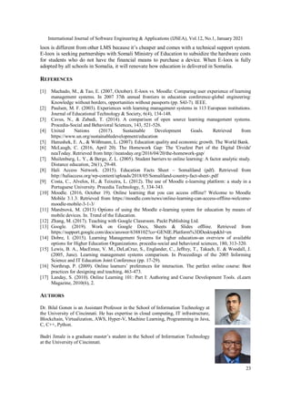 International Journal of Software Engineering & Applications (IJSEA), Vol.12, No.1, January 2021
23
loox is different from other LMS because it’s cheaper and comes with a technical support system.
E-loox is seeking partnerships with Somali Ministry of Education to subsidize the hardware costs
for students who do not have the financial means to purchase a device. When E-loox is fully
adopted by all schools in Somalia, it will renovate how education is delivered in Somalia.
REFERENCES
[1] Machado, M., & Tao, E. (2007, October). E-loox vs. Moodle: Comparing user experience of learning
management systems. In 2007 37th annual frontiers in education conference-global engineering:
Knowledge without borders, opportunities without passports (pp. S4J-7). IEEE.
[2] Paulsen, M. F. (2003). Experiences with learning management systems in 113 European institutions.
Journal of Educational Technology & Society, 6(4), 134-148.
[3] Cavus, N., & Zabadi, T. (2014). A comparison of open source learning management systems.
Procedia-Social and Behavioral Sciences, 143, 521-526.
[4] United Nations (2017). Sustainable Development Goals. Retrieved from
https://www.un.org/sustainabledevelopment/education
[5] Hanushek, E. A., & Wößmann, L. (2007). Education quality and economic growth. The World Bank.
[6] McLaugh, C. (2016, April 20). The Homework Gap: The 'Cruelest Part of the Digital Divide'
neaToday. Retrieved from http://neatoday.org/2016/04/20/the-homework-gap/
[7] Muilenburg, L. Y., & Berge, Z. L. (2005). Student barriers to online learning: A factor analytic study.
Distance education, 26(1), 29-48.
[8] Hali Access Network. (2015). Education Facts Sheet – Somaliland (pdf). Retrieved from
http://haliaccess.org/wp-content/uploads/2018/05/Somaliland-country-fact-sheet-.pdf
[9] Costa, C., Alvelos, H., & Teixeira, L. (2012). The use of Moodle e-learning platform: a study in a
Portuguese University. Procedia Technology, 5, 334-343.
[10] Moodle. (2016, October 19). Online learning that you can access offline? Welcome to Moodle
Mobile 3.1.3. Retrieved from https://moodle.com/news/online-learning-can-access-offline-welcome-
moodle-mobile-3-1-3/
[11] Maněnová, M. (2013) Options of using the Moodle e-learning system for education by means of
mobile devices. In. Trend of the Education.
[12] Zhang, M. (2017). Teaching with Google Classroom. Packt Publishing Ltd.
[13] Google. (2019). Work on Google Docs, Sheets & Slides offline. Retrieved from
https://support.google.com/docs/answer/6388102?co=GENIE.Platform%3DDesktop&hl=en
[14] Dobre, I. (2015). Learning Management Systems for higher education-an overview of available
options for Higher Education Organizations. procedia-social and behavioral sciences, 180, 313-320.
[15] Lewis, B. A., MacEntee, V. M., DeLaCruz, S., Englander, C., Jeffrey, T., Takach, E. & Woodall, J.
(2005, June). Learning management systems comparison. In Proceedings of the 2005 Informing
Science and IT Education Joint Conference (pp. 17-29).
[16] Northrup, P. (2009). Online learners’ preferences for interaction. The perfect online course: Best
practices for designing and teaching, 463-473.
[17] Landay, S. (2010). Online Learning 101: Part I: Authoring and Course Development Tools. eLearn
Magazine, 2010(6), 2.
AUTHORS
Dr. Bilal Gonen is an Assistant Professor in the School of Information Technology at
the University of Cincinnati. He has expertise in cloud computing, IT infrastructure,
Blockchain, Virtualization, AWS, Hyper-V, Machine Learning, Programming in Java,
C, C++, Python.
Badri Jimale is a graduate master’s student in the School of Information Technology
at the University of Cincinnati.
 
