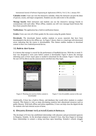 International Journal of Software Engineering & Applications (IJSEA), Vol.12, No.1, January 2021
14
Calendar events: Users can view the interactive calendar, where the instructor can post the dates
of quizzes, exams, and major assignments. Students can also add events to the calendar.
Message boards: Both instructors and students can use the interactive message boards to
communicate with each other. When offline, students can still view message board forums that
have been synced to their device.
Notifications: The application has a built-in notification feature.
Grades: Users can view all of their grades for the course using the grades feature
Downloads: The downloads feature enables students to access materials that have been
downloaded to the device for offline use. As Figure 3 shows, there is a cloud sign with downward
arrow indicating that the course is downloadable. This feature enables students to download
content in their own Android powered devise.
3.2. Built-in Alert System
It is known that storage is crucial for the performance of handheld devises. With this in mind, E-
loox was designed to warn users before content is downloaded. Figure 4 shows the message
informing users of how much space is needed to download for the content. Figure 5 shows that
the user will be able to see the course/courses enrolled once they login.
Figure 4. Warning one receives before content is
downloaded
Figure 5. List of available courses to this user
Additionally, E-loox has a built-in library, and databases that would allow students to conduct
research. This feature is vital, as many developing countries lack educational resources such as
public libraries. With both offline and online capabilities, E-loox can help close the digital divide
for students who lack internet access at home.
4. ONGOING EFFORT TO LAUNCH E-LOOX IN SOMALIA
The developer of E-loox has established relationships with educators and governmental agencies
in Hargeisa, Somalia. As the developer prepares to launch E-loox, they have begun to leverage
these relationships to cement a strong user-base upon launching. Somalia’s schools struggle
 