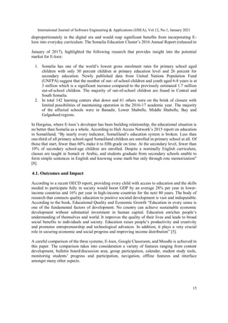 International Journal of Software Engineering & Applications (IJSEA), Vol.12, No.1, January 2021
15
disproportionately in the digital era and would reap significant benefits from incorporating E-
loox into everyday curriculum. The Somalia Education Cluster’s 2016 Annual Report (released in
January of 2017), highlighted the following research that provides insight into the potential
market for E-loox:
1. Somalia has one of the world’s lowest gross enrolment rates for primary school aged
children with only 30 percent children at primary education level and 26 percent for
secondary education. Newly published data from United Nations Population Fund
(UNFPA) suggest that the number of out- of-school children and youth aged 6-8 years is at
3 million which is a significant increase compared to the previously estimated 1.7 million
out-of-school children. The majority of out-of-school children are found in Central and
South Somalia.
2. In total 142 learning centers shut down and 61 others were on the brink of closure with
limited possibilities of maintaining operation in the 2016-17 academic year. The majority
of the affected schools were in Banadir, Lower Shabelle, Middle Shabelle, Bay and
Galgaduud regions.
In Hargeisa, where E-loox’s developer has been building relationship, the educational situation is
no better than Somalia as a whole. According to Hali Access Network’s 2015 report on education
in Somaliland, “By nearly every indicator, Somaliland’s education system is broken. Less than
one-third of all primary school-aged Somaliland children are enrolled in primary school at all. Of
those that start, fewer than 60% make it to fifth grade on time. At the secondary level, fewer than
10% of secondary school-age children are enrolled. Despite a nominally English curriculum,
classes are taught in Somali or Arabic, and students graduate from secondary schools unable to
form simple sentences in English and knowing some math but only through rote memorization"
[8].
4.1. Outcomes and Impact
According to a recent OECD report, providing every child with access to education and the skills
needed to participate fully in society would boost GDP by an average 28% per year in lower-
income countries and 16% per year in high-income countries for the next 80 years. The body of
research that connects quality education to positive societal development is vast and indisputable.
According to the book, Educational Quality and Economic Growth “Education in every sense is
one of the fundamental factors of development. No country can achieve sustainable economic
development without substantial investment in human capital. Education enriches people’s
understanding of themselves and world. It improves the quality of their lives and leads to broad
social benefits to individuals and society. Education raises people’s productivity and creativity
and promotes entrepreneurship and technological advances. In addition, it plays a very crucial
role in securing economic and social progress and improving income distribution” [5].
A careful comparison of the three systems; E-loox, Google Classroom, and Moodle is achieved in
this paper. The comparison takes into consideration a variety of features ranging from content
development, bulletin board/discussion area, group participation, calendar, student study tools,
monitoring students’ progress and participation, navigation, offline features and interface
amongst many other aspects.
 