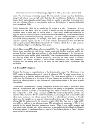 International Journal of Software Engineering & Applications (IJSEA), Vol.12, No.1, January 2021
17
users. The open source community accepts 10 items namely; source code, free distribution,
integrity of authors code, derived works that allow for modification, distribution of license,
license that is technologically neutral, license that is not specific to a product, license that is not
restrictive of other software, no corresponding author, no discrimination of groups or individual
users or academic fields.
Unlike Commercial LMS that are availed to the market at a price, Open-source LMS are
available at no cost. These LMSs are available in an efficient way that promotes learning and
economic value to users who can readily access it. Open Source LMSs help institutions to
upgrade their educational standards to meet the threshold of modern-day education that has been
technologically revolutionized; not every Open Source LMS have all features needed to conduct
successful learning objectives. For example, often times Open Source products do not have
dedicated technical support, and this is one of the elements that separates E-loox from Moodle
and Google Classroom. Phone technical support will be offered when E-loox is fully launched.
This will make the process of adopting E-loox easier.
Google Classroom and Moodle are all open-source LMSs. They are accessible under a public free
license hence users have the right to use, change, create, and distribute to anyone and for any
purpose. In other words, these systems have, in other words, been donated by developers to the
members of the public and for public interest [14]. They were developed as a better alternative to
the propriety LMSs from a financial perspective, involving less costs related to software
maintenance and license, requiring a less-developed infrastructure and most importantly,
allowing users to develop their own LMS based on their specific goals, requirements and
necessities.
6.1. Content Development
Content Development is a significant area in the designing of a course. The effectiveness of an
LMS remains a fundamental aspect of content development [15]. An online course should be
student-centered to motivate and support learners. The course content and how it is uploaded
reflects on the effectiveness of the course. It is also important for an online course to have an
option that allow instructors to make changes and create content relevant to the learner’s needs
and abilities.
All the three aforementioned Learning Management Systems allow users to upload files from
their PCs to the server. This is particularly useful when turning in assignments and sharing
documents. While it is possible to upload multiple files zipped in one folder at once on E-loox,
this is impossible in both Google Classroom and Moodle where files have to be uploaded one
after the other, even those that fall under the same title. Additionally, in both E-loox and Google
classrooms, instructors can release content based on a chronological criterion. In Google
classrooms for example, newer materials will appear closer to the top of the page. According to
Zhang [12], this makes possible for instructors to plan which files they want to make readily
accessible to students on the classroom page. This chronological appearance of files is not
possible in the Moodle Learning Management system. While E-loox enables students and
instructors to edit uploaded texts online, this feature is not available in both Moodle and Google
Classroom systems. A user has to edit a text material offline before uploading it. Table 1 displays
these similarities and differences.
 