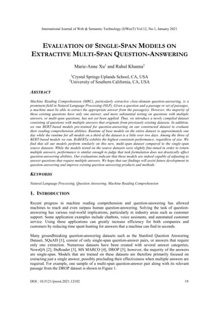 International Journal of Web & Semantic Technology (IJWesT) Vol.12, No.1, January 2021
DOI : 10.5121/ijwest.2021.12102 19
EVALUATION OF SINGLE-SPAN MODELS ON
EXTRACTIVE MULTI-SPAN QUESTION-ANSWERING
Marie-Anne Xu1
and Rahul Khanna2
1
Crystal Springs Uplands School, CA, USA
2
University of Southern California, CA, USA
ABSTRACT
Machine Reading Comprehension (MRC), particularly extractive close-domain question-answering, is a
prominent field in Natural Language Processing (NLP). Given a question and a passage or set of passages,
a machine must be able to extract the appropriate answer from the passage(s). However, the majority of
these existing questions have only one answer, and more substantial testing on questions with multiple
answers, or multi-span questions, has not yet been applied. Thus, we introduce a newly compiled dataset
consisting of questions with multiple answers that originate from previously existing datasets. In addition,
we run BERT-based models pre-trained for question-answering on our constructed dataset to evaluate
their reading comprehension abilities. Runtime of base models on the entire dataset is approximately one
day while the runtime for all models on a third of the dataset is a little over two days. Among the three of
BERT-based models we ran, RoBERTa exhibits the highest consistent performance, regardless of size. We
find that all our models perform similarly on this new, multi-span dataset compared to the single-span
source datasets. While the models tested on the source datasets were slightly fine-tuned in order to return
multiple answers, performance is similar enough to judge that task formulation does not drastically affect
question-answering abilities. Our evaluations indicate that these models are indeed capable of adjusting to
answer questions that require multiple answers. We hope that our findings will assist future development in
question-answering and improve existing question-answering products and methods.
KEYWORDS
Natural Language Processing, Question Answering, Machine Reading Comprehension
1. INTRODUCTION
Recent progress in machine reading comprehension and question-answering has allowed
machines to reach and even surpass human question-answering. Solving the task of question-
answering has various real-world implications, particularly in industry areas such as customer
support. Some application examples include chatbots, voice assistants, and automated customer
service. Using these applications can greatly increase efficiency for both companies and
customers by reducing time spent hunting for answers that a machine can find in seconds.
Many groundbreaking question-answering datasets such as the Stanford Question Answering
Dataset, SQuAD [1], consist of only single-span question-answer pairs, or answers that require
only one extraction. Numerous datasets have been created with several answer categories,
NewsQA [2], DuReader [3], MS MARCO [4], DROP [5], however, the majority of the answers
are single-span. Models that are trained on these datasets are therefore primarily focused on
extracting just a single answer, possibly precluding their effectiveness when multiple answers are
required. For example, one sample of a multi-span question-answer pair along with its relevant
passage from the DROP dataset is shown in Figure 1.
 