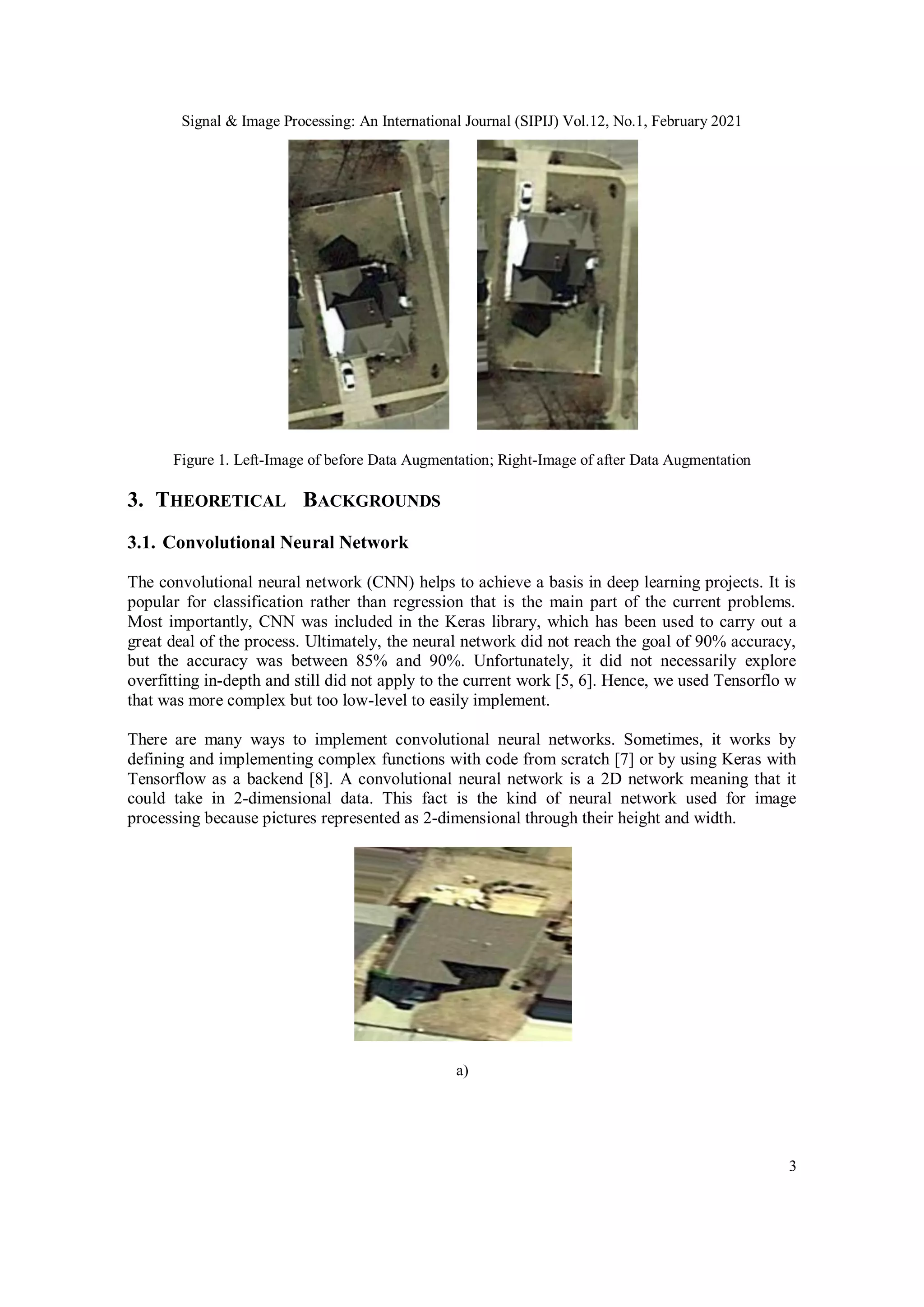 Signal & Image Processing: An International Journal (SIPIJ) Vol.12, No.1, February 2021
3
Figure 1. Left-Image of before Data Augmentation; Right-Image of after Data Augmentation
3. THEORETICAL BACKGROUNDS
3.1. Convolutional Neural Network
The convolutional neural network (CNN) helps to achieve a basis in deep learning projects. It is
popular for classification rather than regression that is the main part of the current problems.
Most importantly, CNN was included in the Keras library, which has been used to carry out a
great deal of the process. Ultimately, the neural network did not reach the goal of 90% accuracy,
but the accuracy was between 85% and 90%. Unfortunately, it did not necessarily explore
overfitting in-depth and still did not apply to the current work [5, 6]. Hence, we used Tensorflo w
that was more complex but too low-level to easily implement.
There are many ways to implement convolutional neural networks. Sometimes, it works by
defining and implementing complex functions with code from scratch [7] or by using Keras with
Tensorflow as a backend [8]. A convolutional neural network is a 2D network meaning that it
could take in 2-dimensional data. This fact is the kind of neural network used for image
processing because pictures represented as 2-dimensional through their height and width.
a)
 