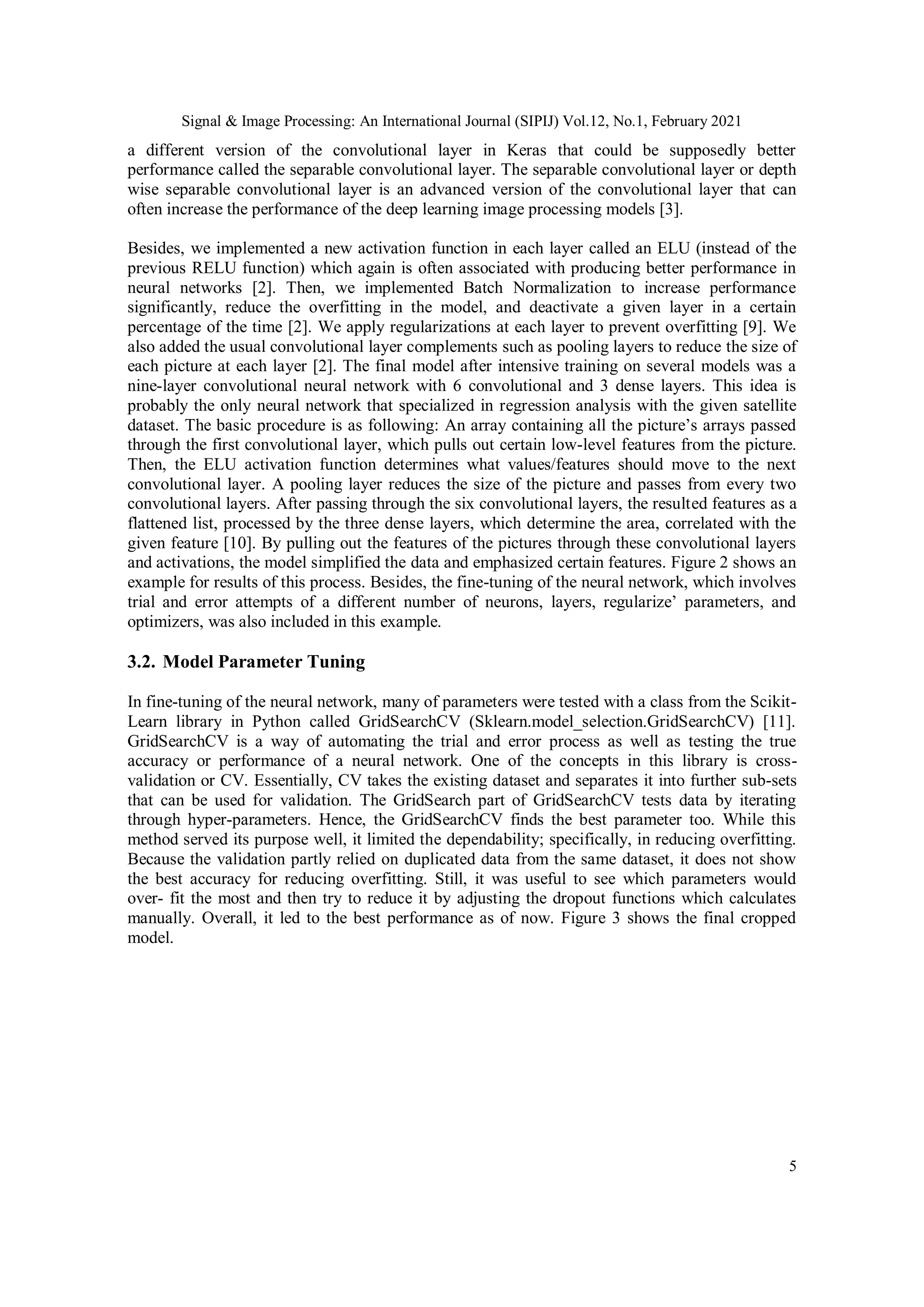 Signal & Image Processing: An International Journal (SIPIJ) Vol.12, No.1, February 2021
5
a different version of the convolutional layer in Keras that could be supposedly better
performance called the separable convolutional layer. The separable convolutional layer or depth
wise separable convolutional layer is an advanced version of the convolutional layer that can
often increase the performance of the deep learning image processing models [3].
Besides, we implemented a new activation function in each layer called an ELU (instead of the
previous RELU function) which again is often associated with producing better performance in
neural networks [2]. Then, we implemented Batch Normalization to increase performance
significantly, reduce the overfitting in the model, and deactivate a given layer in a certain
percentage of the time [2]. We apply regularizations at each layer to prevent overfitting [9]. We
also added the usual convolutional layer complements such as pooling layers to reduce the size of
each picture at each layer [2]. The final model after intensive training on several models was a
nine-layer convolutional neural network with 6 convolutional and 3 dense layers. This idea is
probably the only neural network that specialized in regression analysis with the given satellite
dataset. The basic procedure is as following: An array containing all the picture’s arrays passed
through the first convolutional layer, which pulls out certain low-level features from the picture.
Then, the ELU activation function determines what values/features should move to the next
convolutional layer. A pooling layer reduces the size of the picture and passes from every two
convolutional layers. After passing through the six convolutional layers, the resulted features as a
flattened list, processed by the three dense layers, which determine the area, correlated with the
given feature [10]. By pulling out the features of the pictures through these convolutional layers
and activations, the model simplified the data and emphasized certain features. Figure 2 shows an
example for results of this process. Besides, the fine-tuning of the neural network, which involves
trial and error attempts of a different number of neurons, layers, regularize’ parameters, and
optimizers, was also included in this example.
3.2. Model Parameter Tuning
In fine-tuning of the neural network, many of parameters were tested with a class from the Scikit-
Learn library in Python called GridSearchCV (Sklearn.model_selection.GridSearchCV) [11].
GridSearchCV is a way of automating the trial and error process as well as testing the true
accuracy or performance of a neural network. One of the concepts in this library is cross-
validation or CV. Essentially, CV takes the existing dataset and separates it into further sub-sets
that can be used for validation. The GridSearch part of GridSearchCV tests data by iterating
through hyper-parameters. Hence, the GridSearchCV finds the best parameter too. While this
method served its purpose well, it limited the dependability; specifically, in reducing overfitting.
Because the validation partly relied on duplicated data from the same dataset, it does not show
the best accuracy for reducing overfitting. Still, it was useful to see which parameters would
over- fit the most and then try to reduce it by adjusting the dropout functions which calculates
manually. Overall, it led to the best performance as of now. Figure 3 shows the final cropped
model.
 