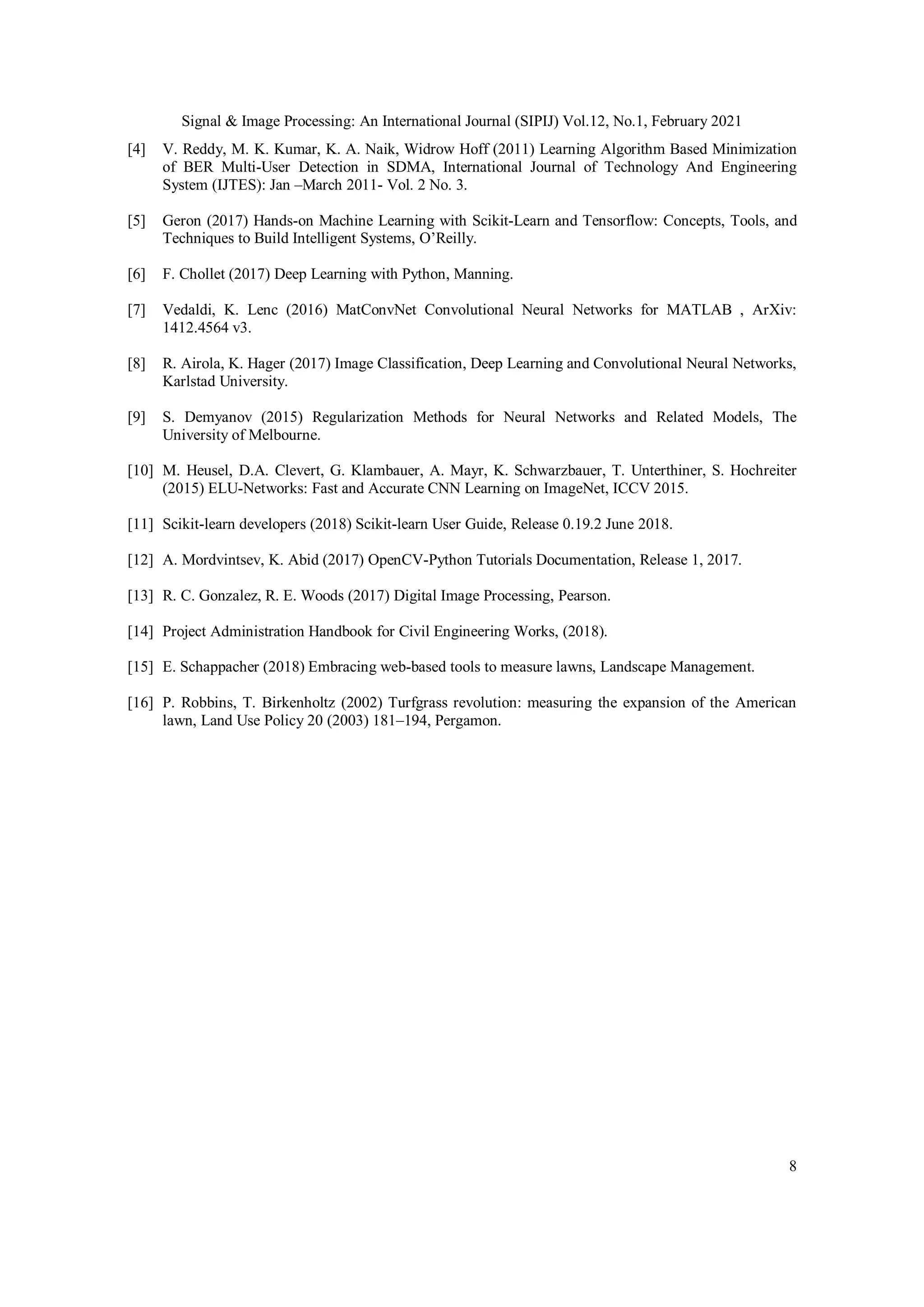 Signal & Image Processing: An International Journal (SIPIJ) Vol.12, No.1, February 2021
8
[4] V. Reddy, M. K. Kumar, K. A. Naik, Widrow Hoff (2011) Learning Algorithm Based Minimization
of BER Multi-User Detection in SDMA, International Journal of Technology And Engineering
System (IJTES): Jan –March 2011- Vol. 2 No. 3.
[5] Geron (2017) Hands-on Machine Learning with Scikit-Learn and Tensorflow: Concepts, Tools, and
Techniques to Build Intelligent Systems, O’Reilly.
[6] F. Chollet (2017) Deep Learning with Python, Manning.
[7] Vedaldi, K. Lenc (2016) MatConvNet Convolutional Neural Networks for MATLAB , ArXiv:
1412.4564 v3.
[8] R. Airola, K. Hager (2017) Image Classification, Deep Learning and Convolutional Neural Networks,
Karlstad University.
[9] S. Demyanov (2015) Regularization Methods for Neural Networks and Related Models, The
University of Melbourne.
[10] M. Heusel, D.A. Clevert, G. Klambauer, A. Mayr, K. Schwarzbauer, T. Unterthiner, S. Hochreiter
(2015) ELU-Networks: Fast and Accurate CNN Learning on ImageNet, ICCV 2015.
[11] Scikit-learn developers (2018) Scikit-learn User Guide, Release 0.19.2 June 2018.
[12] A. Mordvintsev, K. Abid (2017) OpenCV-Python Tutorials Documentation, Release 1, 2017.
[13] R. C. Gonzalez, R. E. Woods (2017) Digital Image Processing, Pearson.
[14] Project Administration Handbook for Civil Engineering Works, (2018).
[15] E. Schappacher (2018) Embracing web-based tools to measure lawns, Landscape Management.
[16] P. Robbins, T. Birkenholtz (2002) Turfgrass revolution: measuring the expansion of the American
lawn, Land Use Policy 20 (2003) 181–194, Pergamon.
 
