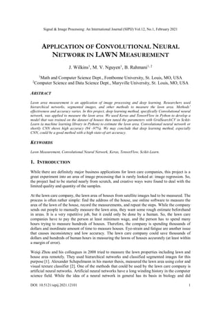 Signal & Image Processing: An International Journal (SIPIJ) Vol.12, No.1, February 2021
DOI: 10.5121/sipij.2021.12101 1
APPLICATION OF CONVOLUTIONAL NEURAL
NETWORK IN LAWN MEASUREMENT
J. Wilkins1
, M. V. Nguyen1
, B. Rahmani1, 2
1
Math and Computer Science Dept., Fontbonne University, St. Louis, MO, USA
2
Computer Science and Data Science Dept., Maryville University, St. Louis, MO, USA
ABSTRACT
Lawn area measurement is an application of image processing and deep learning. Researchers used
hierarchical networks, segmented images, and other methods to measure the lawn area. Methods’
effectiveness and accuracy varies. In this project, deep learning method, specifically Convolutional neural
network, was applied to measure the lawn area. We used Keras and TensorFlow in Python to develop a
model that was trained on the dataset of houses then tuned the parameters with GridSearchCV in Scikit-
Learn (a machine learning library in Python) to estimate the lawn area. Convolutional neural network or
shortly CNN shows high accuracy (94 -97%). We may conclude that deep learning method, especially
CNN, could be a good method with a high state-of-art accuracy.
KEYWORDS
Lawn Measurement, Convolutional Neural Network, Keras, TensorFlow, Scikit-Learn.
1. INTRODUCTION
While there are definitely major business applications for lawn care companies, this project is a
great experiment into an area of image processing that is rarely looked at: image regression. So,
the project had to be started nearly from scratch, and creative ways were found to deal with the
limited quality and quantity of the samples.
At the lawn care company, the lawn area of houses from satellite images had to be measured. The
process is often rather simple: find the address of the house, use online software to measure the
area of the lawn of the house, record the measurements, and repeat the steps. While the company
sends out people to manually measure the lawn area, they want some rough estimate beforehand
in areas. It is a very repetitive job, but it could only be done by a human. So, the lawn care
companies have to pay the person at least minimum wage, and the person has to spend many
hours trying to measure hundreds of houses. Therefore, the company is spending thousands of
dollars and inordinate amount of time to measure houses. Eye-strain and fatigue are another issue
that causes inconsistency and low accuracy. The lawn care company could save thousands of
dollars and hundreds of human hours in measuring the lawns of houses accurately (at least within
a margin of error).
Weiqi Zhou and his colleagues in 2008 tried to measure the lawn properties including lawn and
house area remotely. They used hierarchical networks and classified segmented images for this
purpose [1]. Alexander Schepelmann in his master thesis, measured the lawn area using color and
visual texture classifier [2]. One of the methods that could be used by the lawn care company is
artificial neural networks. Artificial neural networks have a long winding history in the computer
science field. While the idea of a neural network in general has its basis in biology and did
 