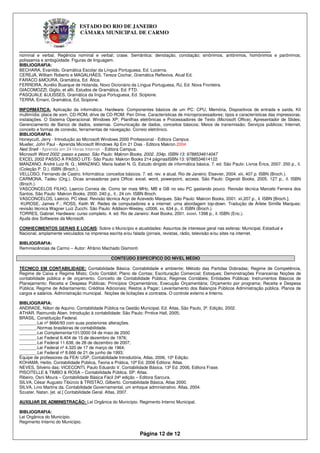 ESTADO DO RIO DE JANEIRO
                              CÂMARA MUNICIPAL DE CARMO


____________________________________________________________
nominal e verbal. Regência nominal e verbal; crase. Semântica: denotação, conotação; sinônimos, antônimos, homônimos e parônimos;
polissemia e ambigüidade. Figuras de linguagem.
BIBLIOGRAFIA:
BECHARA, Evanildo, Gramática Escolar da Língua Portuguesa, Ed. Lucerna.
CEREJA, William Roberto e MAGALHÃES, Tereza Cochar, Gramática Reflexiva, Atual Ed.
FARACO &MOURA, Gramática, Ed. Ática.
FERREIRA, Aurélio Buarque de Holanda, Novo Dicionário da Língua Portuguesa, RJ, Ed. Nova Fronteira.
GIACOMOZZI, Giglio, et allii, Estudos de Gramática, Ed. FTD.
PASQUALE &ULISSES, Gramática da língua Portuguesa, Ed. Scipione.
TERRA, Ernani, Gramática, Ed, Scipione.

INFORMÁTICA: Aplicação da informática. Hardware. Componentes básicos de um PC: CPU, Memória, Dispositivos de entrada e saída, Kit
multimídia: placa de som, CD-ROM, drive de CD-ROM; Pen Drive. Características de microprocessadores; tipos e características das impressoras,
instalações. O Sistema Operacional: Windows XP; Planilhas eletrônicas e Processadores de Texto (Microsoft Office); Apresentador de Slides;
Gerenciamento de Banco de dados, sistemas. Comunicação de dados, conceitos básicos; Meios de transmissão; Serviços públicos; Internet,
conceito e formas de conexão, ferramentas de navegação. Correio eletrônico.
BIBLIOGRAFIA:
Honeycutt, Jerry - Introdução ao Microsoft Windows 2000 Professional - Editora Campus.
Mueller, John Paul - Aprenda Microsoft Windows Xp Em 21 Dias - Editora Makron.2004
Ned Snell - Aprenda em 24 Horas Internet - Editora Campus.
Microsoft Word 2002: passo a passo. São Paulo: Makron Books, 2002. 334p. ISBN-13: 9788534614047
EXCEL 2002 PASSO A PASSO LITE- São Paulo: Makron Books 214 páginasISBN-13: 9788534614122
MANZANO, André Luiz N. G.; MANZANO, Maria Isabel N. G. Estudo dirigido de informática básica. 7. ed. São Paulo: Livros Érica, 2007. 250 p., il.
(Coleção P. D.). ISBN (Broch.).
VELLOSO, Fernando de Castro. Informática: conceitos básicos. 7. ed. rev. e atual. Rio de Janeiro: Elsevier, 2004. xiii, 407 p. ISBN (Broch.).
CARMONA, Tadeu (Org.). Dicas arrasadoras para Office: excel, word, powerpoint, access. São Paulo: Digerati Books, 2005. 127 p., il. ISBN
(Broch.).
VASCONCELOS FILHO, Laercio Correia de. Como ter mais MHz, MB e GB no seu PC gastando pouco. Revisão técnica Marcelo Ferreira dos
Santos. São Paulo: Makron Books, 2000. 240 p., il., 24 cm. ISBN Broch.
VASCONCELOS, Laércio. PC ideal. Revisão técnica Acyr de Azevedo Marques. São Paulo: Makron Books, 2001. xii,207 p., il. ISBN [Broch.].
 KUROSE, James F.; ROSS, Keith W. Redes de computadores e a internet: uma abordagem top-down. Tradução de Arlete Simille Marques;
revisão técnica Wagner Luiz Zucchi. São Paulo: Addison-Wesley, c2006. xx, 634 p., il. ISBN (Broch.).
TORRES, Gabriel. Hardware: curso completo. 4. ed. Rio de Janeiro: Axel Books, 2001. xxxvi, 1398 p., il. ISBN (Enc.).
Ajuda dos Softwares da Microsoft.

CONHECIMENTOS GERAIS E LOCAIS: Sobre o Município e atualidades: Assuntos de interesse geral nas esferas: Municipal, Estadual e
Nacional, amplamente veiculados na imprensa escrita e/ou falada (jornais, revistas, rádio, televisão e/ou sites na internet.

BIBLIOGRAFIA:
Reminiscências de Carmo – Autor: Afrânio Machado Gismonti

                                              CONTEÚDO ESPECÍFICO DO NIVEL MÉDIO

TÉCNICO EM CONTABILIDADE: Contabilidade Básica: Contabilidade e ambiente; Método das Partidas Dobradas; Regime de Competência,
Regime de Caixa e Regime Misto; Ciclo Contábil; Plano de Contas; Escrituração Comercial; Estoques; Demonstrações Financeiras Noções de
contabilidade pública e de orçamento. Conceito de Contabilidade Pública; Regimes Contábeis; Entidades Públicas: Instrumentos Básicos de
Planejamento; Receita e Despesa Públicas; Princípios Orçamentários; Execução Orçamentária; Orçamento por programa; Receita e Despesa
Pública; Regime de Adiantamento; Créditos Adicionais; Restos a Pagar; Levantamento dos Balanços Públicos Administração pública. Planos de
cargos e salários. Administração municipal. Noções de licitações e contratos. O controle externo e Interno.

BIBLIOGRAFIA:
ANDRADE, Nilton de Aquino. Contabilidade Pública na Gestão Municipal. Ed. Atlas, São Paulo, 3ª. Edição, 2002.
ATHAR. Raimundo Aben. Introdução à contabilidade: São Paulo: Prntice Hall, 2005;
BRASIL. Constituição Federal.
_______.Lei nº 8666/93 com suas posteriores alterações.
_______.Normas brasileiras de contabilidade.
_______.Lei Complementar101/2000 04 de maio de 2000
_______.Lei Federal 6.404 de 15 de dezembro de 1976;
_______.Lei Federal 11.638, de 28 de dezembro de 2007;
_______.Lei Federal nº 4.320 de 17 de março de 1964;
_______.Lei Federal nº 8.666 de 21 de junho de 1993;
Equipe de professores da FEA/ USP, Contabilidade Introdutória, Atlas, 2006, 10ª Edição.
KOHAMA, Heilio. Contabilidade Pública, Teoria e Prática, 10ª Ed. 2006 Editora: Atlas.
NEVES, Silvério das; VICECONTI, Paulo Eduardo V. Contabilidade Básica. 13ª Ed. 2006, Editora Frase.
PISCITELLE & TIMBO & ROSA – Contabilidade Pública. SP: Atlas.
Ribeiro, Osni Moura – Contabilidade Básica Fácil 24ª edição – Editora Sarcura.
SILVA, César Augusto Tibúrcio & TRISTÂO, Gilberto. Contabilidade Básica, Atlas 2000.
SILVA, Lino Martins da. Contabilidade Governamental, um enfoque administrativo. Atlas, 2004.
Szuster, Natan. [et. al.] Contabilidade Geral. Atlas, 2007.

AUXILIAR DE ADMINISTRAÇÃO: Lei Orgânica do Município. Regimento Interno Municipal.

BIBLIOGRAFIA:
Lei Orgânica do Município.
Regimento Interno do Município.

                                                             Página 12 de 12
 