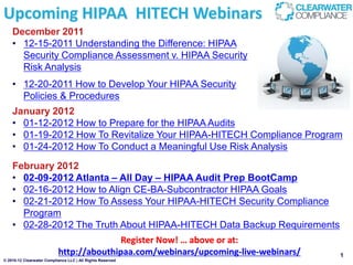 Upcoming HIPAA HITECH Webinars
    December 2011
    • 12-15-2011 Understanding the Difference: HIPAA
      Security Compliance Assessment v. HIPAA Security
      Risk Analysis
    • 12-20-2011 How to Develop Your HIPAA Security
      Policies & Procedures
    January 2012
    • 01-12-2012 How to Prepare for the HIPAA Audits
    • 01-19-2012 How To Revitalize Your HIPAA-HITECH Compliance Program
    • 01-24-2012 How To Conduct a Meaningful Use Risk Analysis
    February 2012
    • 02-09-2012 Atlanta – All Day – HIPAA Audit Prep BootCamp
    • 02-16-2012 How to Align CE-BA-Subcontractor HIPAA Goals
    • 02-21-2012 How To Assess Your HIPAA-HITECH Security Compliance
      Program
    • 02-28-2012 The Truth About HIPAA-HITECH Data Backup Requirements
                                          Register Now! … above or at:
                           http://abouthipaa.com/webinars/upcoming-live-webinars/   1
© 2010-12 Clearwater Compliance LLC | All Rights Reserved
 