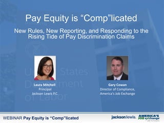 WEBINAR Pay Equity is “Comp”licated
Pay Equity is “Comp”licated
New Rules, New Reporting, and Responding to the
Rising Tide of Pay Discrimination Claims
Gary Cowan
Director of Compliance,
America's Job Exchange
Laura Mitchell
Principal
Jackson Lewis P.C.
 