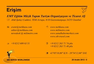 Erişim                                                              
EMT Eğitim Müzik Yapım Turizm Organizasyon ve Ticaret AŞ
 Abdi İpekçi Caddesi, TEM Avrupa, 8/10 Gaziosmanpaşa 34255 İstanbul

 event@turkkusu.com                www.turkkusu.com
  editor@turkkusu.com                www.milimetre.com
  newsdesk @ milimetre.com           www.sanalhabermerkezi.com
                                     www.sth-travel.com

 +9 0212 609 63 51                 +9 0212 263 71 74 pbx
                                     +9 0212 263 71 40 pbx

                                    41°05'18,00" K/N - 28°54'12,00" D/E


WE SERVE WORLDWIDE                                         20 Aralık 2012 ©
 