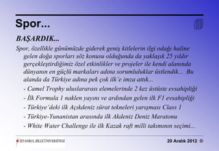 Spor...                                                              
BAŞARDIK...
Spor, özellikle günümüzde giderek geniş kitlelerin ilgi odağı haline
  gelen doğa sporları söz konusu olduğunda da yaklaşık 25 yıldır
  gerçekleştirdiğimiz özel etkinlikler ve projeler ile kendi alanında
  dünyanın en güçlü markaları adına sorumluluklar üstlendik... Bu
  alanda da Türkiye adına pek çok ilk’e imza attık...
  - Camel Trophy uluslararası elemelerinde 2 kez üstüste evsahipliği
  - İlk Formula 1 naklen yayını ve ardından gelen ilk F1 evsahipliği
  - Türkiye’deki ilk Açıkdeniz sürat tekneleri yarışması Class 1
  - Türkiye-Yunanistan arasında ilk Akdeniz Deniz Maratonu
  - White Water Challenge ile ilk Kazak raft milli takımının seçimi...

                                                          20 Aralık 2012 ©
 
