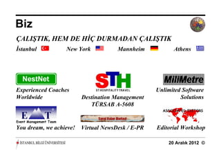 Biz
ÇALIŞTIK, HEM DE HİÇ DURMADAN ÇALIŞTIK
İstanbul          New York            Mannheim           Athens




Experienced Coaches                                Unlimited Software
Worldwide                Destination Management             Solutions
                            TÜRSAB A-5608


You dream, we achieve!   Virtual NewsDesk / E-PR   Editorial Workshop

                                                       20 Aralık 2012 ©
 