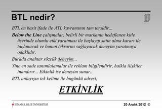 BTL nedir?                                                               
BTL en basit ifade ile ATL kavramının tam tersidir...
Below the Line çalışmalar, belirli bir markanın hedeflenen kitle
   üzerinde olumlu etki yaratması ile başlayıp satın alma kararı ile
   taçlanacak ve bunun tekrarını sağlayacak deneyim yaratmaya
   odaklıdır.
Burada anahtar sözcük deneyim...
Yine en sade tanımlalamalar ile reklam bilgilendirir, halkla ilişkiler
   inandırır... Etkinlik ise deneyim sunar...
BTL anlayışın tek kelime ile bugünkü adresi;

                         ETKİNLİK
                                                            20 Aralık 2012 ©
 
