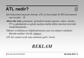 ATL nedir?                                                         
İşin kolayınma kaçacak olursak, ATL en basit ifade ile BTL kavramının
   tam tersidir... 
Above the Line çalışmalar, geleneksel medya (gazete, radyo, sinema,
   TV ve günümüzün en gözde medyası kabul edilen internet) üzerinde
   sürdürülmektedir...
Tüketici ve kullanıcıyı bilgilendirmenin yanı sıra müşteri odaklıdır.
   Burada anahtar sözcük; müşteri...
ATL her zaman sıcak satış anlamına gelir, özetle;



                         REKLAM
                                                        20 Aralık 2012 ©
 