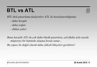 BTL vs ATL                                                           
BTL türü pazarlama faaliyetleri ATL ile karşılaştırıldığında;
  - daha hesaplı
  - daha yoğun
  - dikkat çekici

Buna karşılık ATL da çok daha büyük pazarlara, çok fdaha azla sayıda
  müşteriye bir hamlede ulaşma fırsatı sunar...
Bu yapısı ile doğal olarak daha yüksek bütçeleri gerektirir!




                                                          20 Aralık 2012 ©
 