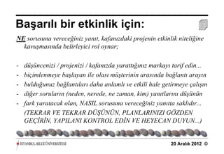 Başarılı bir etkinlik için:                                            
NE sorusuna vereceğiniz yanıt, kafanızdaki projenin etkinlik niteliğine
  kavuşmasında belirleyici rol oynar;

-   düşüncenizi / projenizi / kafanızda yarattığınız markayı tarif edin...
-   biçimlenmeye başlayan ile olası müşterinin arasında bağlantı arayın
-   bulduğunuz bağlantıları daha anlamlı ve etkili hale getirmeye çalışın
-   diğer soruların (neden, nerede, ne zaman, kim) yanıtlarını düşünün
-   fark yaratacak olan, NASIL sorusuna vereceğiniz yanıtta saklıdır...
    (TEKRAR VE TEKRAR DÜŞÜNÜN, PLANLARINIZI GÖZDEN
    GEÇİRİN, YAPILANI KONTROL EDİN VE HEYECAN DUYUN...)


                                                            20 Aralık 2012 ©
 
