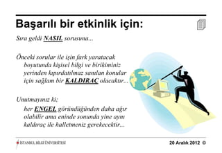 Başarılı bir etkinlik için:                             
Sıra geldi NASIL sorusuna...

Önceki sorular ile işin fark yaratacak
  boyutunda kişisel bilgi ve birikiminiz
  yerinden kıpırdatılmaz sanılan konular
  için sağlam bir KALDIRAÇ olacaktır...

Unutmayınız ki;
  her ENGEL göründüğünden daha ağır
  olabilir ama eninde sonunda yine aynı
  kaldıraç ile halletmeniz gerekecektir...

                                             20 Aralık 2012 ©
 
