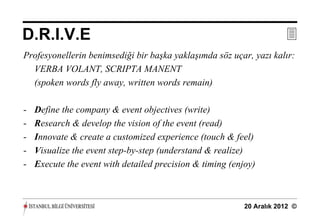 D.R.I.V.E                                                              
Profesyonellerin benimsediği bir başka yaklaşımda söz uçar, yazı kalır:
  VERBA VOLANT, SCRIPTA MANENT
  (spoken words fly away, written words remain)

-   Define the company & event objectives (write)
-   Research & develop the vision of the event (read)
-   Innovate & create a customized experience (touch & feel)
-   Visualize the event step-by-step (understand & realize)
-   Execute the event with detailed precision & timing (enjoy)



                                                           20 Aralık 2012 ©
 