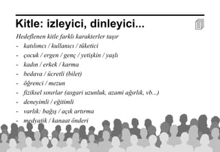Kitle: izleyici, dinleyici...                                           
Hedeflenen kitle farklı karakterler taşır
- katılımcı / kullanıcı / tüketici
- çocuk / ergen / genç / yetişkin / yaşlı
- kadın / erkek / karma
- bedava / ücretli (bilet)
- öğrenci / mezun
- fiziksel sınırlar (asgari uzunluk, azami ağırlık, vb...)
- deneyimli / eğitimli
- varlık: bağış / açık artırma
- medyatik / kanaat önderi


                                                             20 Aralık 2012 ©
 