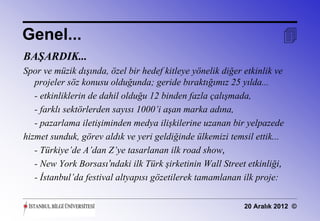 Genel...                                                               
BAŞARDIK...
Spor ve müzik dışında, özel bir hedef kitleye yönelik diğer etkinlik ve
   projeler söz konusu olduğunda; geride bıraktığımız 25 yılda...
   - etkinliklerin de dahil olduğu 12 binden fazla çalışmada,
   - farklı sektörlerden sayısı 1000’i aşan marka adına,
   - pazarlama iletişiminden medya ilişkilerine uzanan bir yelpazede
hizmet sunduk, görev aldık ve yeri geldiğinde ülkemizi temsil ettik...
   - Türkiye’de A’dan Z’ye tasarlanan ilk road show,
   - New York Borsası’ndaki ilk Türk şirketinin Wall Street etkinliği,
   - İstanbul’da festival altyapısı gözetilerek tamamlanan ilk proje:


                                                            20 Aralık 2012 ©
 