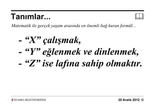 Tanımlar...                                                      
Matematik ile gerçek yaşam arasında en önemli bağ kuran formül...


   - “X” çalışmak,
   - “Y” eğlenmek ve dinlenmek,
   - “Z” ise lafına sahip olmaktır.


                                                       20 Aralık 2012 ©
 