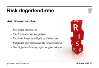 Risk değerlendirme                                           
Risk Yönetimi meselesi...

   - Sorunları tanımlayın
   - 5N1K yöntemi ile sorgulayın
   - Risklerin boyutları ölçün ve önlem alın
   - Bulguları profesyoneller ile değerlendirin
   - Son değerlendirmeyi yapın ve güncelleyin




                                                  20 Aralık 2012 ©
 